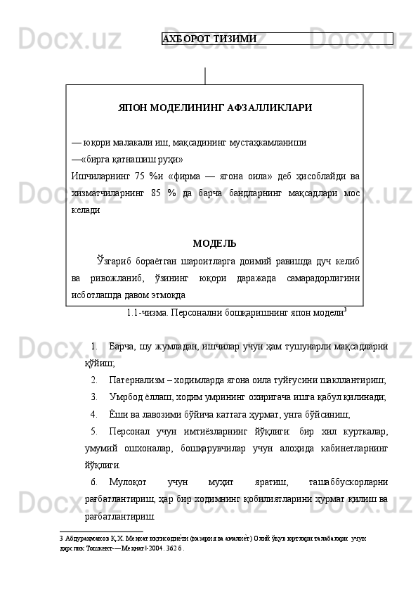 АХБОРОТ ТИЗИМИ 
 
   
ЯПОН МОДЕЛИНИНГ АФЗАЛЛИКЛАРИ 
 
— юқори малакали иш, мақсадининг мустаҳкамланиши 
—«бирга қатнашиш руҳи» 
Ишчиларнинг   75   %и   «фирма   —   ягона   оила»   деб   ҳисоблайди   ва
хизматчиларнинг   85   %   да   барча   бандларнинг   мақсадлари   мос
келади 
 
МОДЕЛЬ 
Ўзгариб   бораётган   шароитларга   доимий   равишда   дуч   келиб
ва   ривожланиб,   ўзининг   юқори   даражада   самарадорлигини
исботлашда давом этмоқда 
          1.1-чизма. Персонални бошқаришнинг япон модели 3
 
 
1. Барча, шу жумладан, ишчилар учун ҳам тушунарли мақсадларни
қўйиш; 
2. Патернализм – ходимларда ягона оила туйғусини шакллантириш;
3. Умрбод ёллаш, ходим умрининг охиригача ишга қабул қилинади;
4. Ёши ва лавозими бўйича каттага ҳурмат, унга бўйсиниш; 
5. Персонал   учун   имтиёзларнинг   йўқлиги:   бир   хил   курткалар,
умумий   ошхоналар,   бошқарувчилар   учун   алоҳида   кабинетларнинг
йўқлиги. 
6. Мулоқот   учун   муҳит   яратиш,   ташаббускорларни
рағбатлантириш, ҳар бир ходимнинг қобилиятларини ҳурмат қилиш ва
рағбатлантириш. 
3  Абдураҳманов Қ.Х. Меҳнат иқтисодиеgти (назария ва амали	еgт) Олий ўқув юртлари талабалари  учун 
дарслик Тошкент-―Меҳнат -2004. 362 б. 	
‖