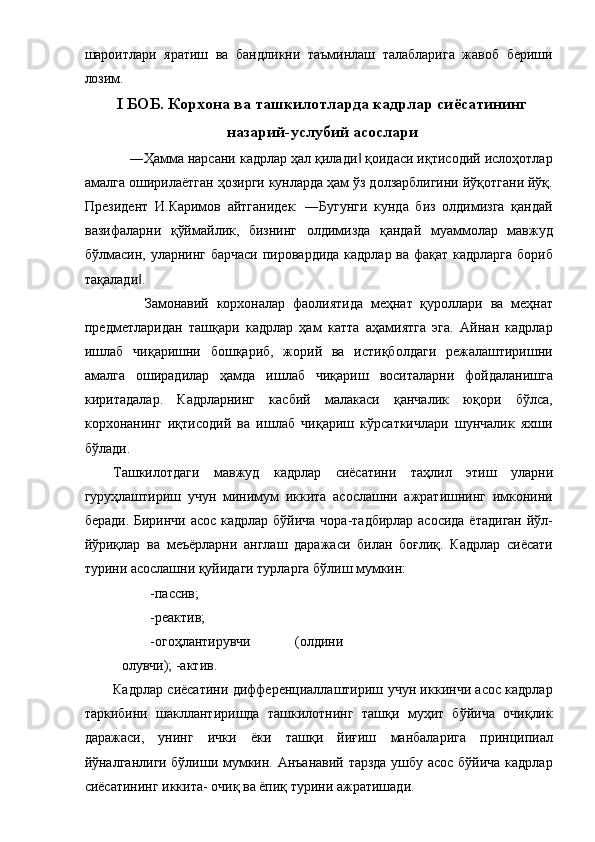 шароитлари   яратиш   ва   бандликни   таъминлаш   талабларига   жавоб   бериши
лозим. 
I БОБ.   Корхона ва ташкилотларда кадрлар сиёсатининг
назарий-услубий асослари 
    ―Ҳамма нарсани кадрлар ҳал қилади  қоидаси иқтисодий ислоҳотлар‖
амалга оширилаётган ҳозирги кунларда ҳам ўз долзарблигини йўқотгани йўқ.
Президент   И.Каримов   айтганидек:   ―Бугунги   кунда   биз   олдимизга   қандай
вазифаларни   қўймайлик,   бизнинг   олдимизда   қандай   муаммолар   мавжуд
бўлмасин, уларнинг барчаси пировардида кадрлар ва фақат кадрларга  бориб
тақалади . 	
‖
        Замонавий   корхоналар   фаолиятида   меҳнат   қуроллари   ва   меҳнат
предметларидан   ташқари   кадрлар   ҳам   катта   аҳамиятга   эга.   Айнан   кадрлар
ишлаб   чиқаришни   бошқариб,   жорий   ва   истиқболдаги   режалаштиришни
амалга   оширадилар   ҳамда   ишлаб   чиқариш   воситаларни   фойдаланишга
киритадалар.   Кадрларнинг   касбий   малакаси   қанчалик   юқори   бўлса,
корхонанинг   иқтисодий   ва   ишлаб   чиқариш   кўрсаткичлари   шунчалик   яхши
бўлади. 
Ташкилотдаги   мавжуд   кадрлар   сиёсатини   таҳлил   этиш   уларни
гуруҳлаштириш   учун   минимум   иккита   асослашни   ажратишнинг   имконини
беради. Биринчи асос кадрлар бўйича чора-тадбирлар асосида ётадиган  йўл-
йўриқлар   ва   меъёрларни   англаш   даражаси   билан   боғлиқ.   Кадрлар   сиёсати
турини асослашни қуйидаги турларга бўлиш мумкин: 
-пассив; 
-реактив; 
-огоҳлантирувчи   (олдини
олувчи); -актив. 
Кадрлар сиёсатини дифференциаллаштириш учун иккинчи асос кадрлар
таркибини   шакллантиришда   ташкилотнинг   ташқи   муҳит   бўйича   очиқлик
даражаси,   унинг   ички   ёки   ташқи   йиғиш   манбаларига   принципиал
йўналганлиги бўлиши мумкин. Анъанавий тарзда ушбу асос бўйича кадрлар
сиёсатининг иккита- очиқ ва ёпиқ турини ажратишади.