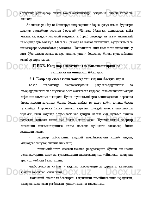 (тузувчи)   раҳбарлар   билан   маслаҳатлашилади,   уларнинг   фикри   инобатга
олинади. 
 Японияда раҳбар ва бошқарув кадрларининг барча ҳуқуқ ҳамда бурчлари
маълум   тартиблар   асосида   белгилаб   қўйилган   бўлса-да,   қоидаларда   қайд
этилмаган,   илдизи   қадимий   маданиятга   бориб   тақаладиган   баъзи   анъанавий
таъсирлар ҳам мавжуд. Масалан, раҳбар ва жамоа уйғунлиги, бутун жамоада
шахслараро муносабатлар масаласи. Ташкилотга янги келаётган шахснинг, у
ким   бўлишидан   қатъи   назар,   аввало,   унинг   бошқалар   билан   муносабатига
эътибор қаратилади. 
II БОБ. Кадрлар сиёсатини такомиллаштириш ва 
салоҳиятни ошириш йўллари 
2.1. Кадрлар сиёсатини лойиҳалаштириш босқичлари 
Бозор   шароитида   корхоналарнинг   рақобатбардошлиги   ва
самарадорлигини ҳал этувчи асосий омилларга кадрлар салоҳиятининг юқори
сифатини таъминлаш киради. Бунда шуни эътиборга олиш керакки, персонал
билан   ишлаш   вакансия   билан   бошланмайди   ва   ишга   қабул   қилиш   билан
тугамайди.   Персонал   билан   ишлаш   жараёни   шундай   амалга   оширилиши
керакки,   яъни   кадрлар   соҳасидаги   ҳар   қандай   масала   ёки   муаммо   бўйича
исталган   натижага   қисқа   йўл   билан   келиш   керак.   Шундай   қилиб,   кадрлар
сиёсатини   шакллантиришда   идеал   ҳолатда   қуйидаги   жиҳатлар   билан
келишиш лозим: 
- кадрлар   сиёсатининг   умумий   тамойилларини   ишлаб   чиқиш,
мақсадлар устуворлигини аниқлаш; 
- ташкилий-штат   сиёсати-меҳнат   ресурсларига   бўлган   эҳтиёжни
режалаштириш,   штат   ва   тузилмаларни   шакллантириш,   тайинлаш,   захирани
яратиш, жойини ўзгартириш; 
-информацион   сиёсат   -   кадрлар   информацияси   ҳаракати   тизимини
яратиш ва қўллаб-қувватлаш; 
-молиявий   сиёсат-маблағларни   тақсимлаш   тамойилларини   ифодалаш,
самарали меҳнатни рағбатлантириш тизимини таъминлаш;