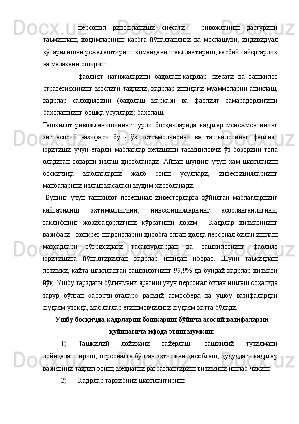 - персонал   ривожланиши   сиёсати   -   ривожланиш   дастурини
таъминлаш,   ходимларнинг   касбга   йўналганлиги   ва   мослашуви,   индивидуал
кўтарилишни режалаштириш, командани шакллантириш, касбий тайёргарлик
ва малакани ошириш; 
- фаолият   натижаларини   баҳолаш-кадрлар   сиёсати   ва   ташкилот
стратегиясининг  мослиги таҳлили, кадрлар  ишидаги  муаммоларни аниқлаш,
кадрлар   салоҳиятини   (баҳолаш   маркази   ва   фаолият   самарадорлигини
баҳолашнинг бошқа усуллари) баҳолаш. 
Ташкилот   ривожланишининг   турли   босқичларида   кадрлар   менежментининг
энг   асосий   вазифаси   бу   -   ўз   истеъмолчисини   ва   ташкилотнинг   фаолият
юритиши   учун   етарли   маблағлар   келишини   таъминловчи   ўз   бозорини   топа
оладиган   товарни   излаш   ҳисобланади.   Айнан   шунинг   учун   ҳам   шаклланиш
босқичида   маблағларни   жалб   этиш   усуллари,   инвестицияларнинг
манбаларини излаш масаласи муҳим ҳисобланади. 
  Бунинг   учун   ташкилот   потенциал   инвесторларга   қўйилган   маблағларнинг
қайтарилиш   эҳтимоллигини,   инвестицияларнинг   асосланганлигини,
таклифнинг   жозибадорлигини   кўрсатиши   лозим.     Кадрлар   хизматининг
вазифаси - конкрет шароитларни ҳисобга олган ҳолда персонал билан ишлаш
мақсадлари   тўғрисидаги   тасаввурлардан   ва   ташкилотнинг   фаолият
юритишига   йўналтирилган   кадрлар   ишидан   иборат.   Шуни   таъкидлаш
лозимки, қайта шаклланган ташкилотнинг 99,9% да бундай кадрлар хизмати
йўқ. Ушбу тарздаги бўлинмани яратиш учун персонал билан ишлаш соҳасида
зарур   бўлган   «асосчи-оталар»   расмий   атмосфера   ва   ушбу   вазифалардан
жудаям узоқда, маблағлар етишмовчилиги жудаям катта бўлади. 
Ушбу босқичда кадрларни бошқариш бўйича асосий вазифаларни
қуйидагича ифода этиш мумкин: 
1) Ташкилий   лойиҳани   тайёрлаш:   ташкилий   тузилмани
лойиҳалаштириш; персоналга бўлган эҳтиёжни ҳисоблаш; ҳудуддаги кадрлар
вазиятини таҳлил этиш; меҳнатни рағбатлантириш тизимини ишлаб чиқиш. 
2) Кадрлар таркибини шакллантириш:  