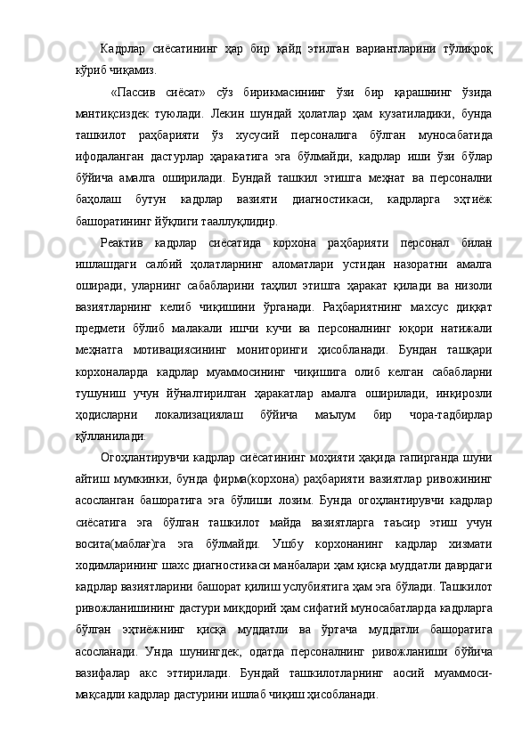 Кадрлар   сиёсатининг   ҳар   бир   қайд   этилган   вариантларини   тўлиқроқ
кўриб чиқамиз. 
  «Пассив   сиёсат»   сўз   бирикмасининг   ўзи   бир   қарашнинг   ўзида
мантиқсиздек   туюлади.   Лекин   шундай   ҳолатлар   ҳам   кузатиладики,   бунда
ташкилот   раҳбарияти   ўз   хусусий   персоналига   бўлган   муносабатида
ифодаланган   дастурлар   ҳаракатига   эга   бўлмайди,   кадрлар   иши   ўзи   бўлар
бўйича   амалга   оширилади.   Бундай   ташкил   этишга   меҳнат   ва   персонални
баҳолаш   бутун   кадрлар   вазияти   диагностикаси,   кадрларга   эҳтиёж
башоратининг йўқлиги тааллуқлидир. 
Реактив   кадрлар   сиёсатида   корхона   раҳбарияти   персонал   билан
ишлашдаги   салбий   ҳолатларнинг   аломатлари   устидан   назоратни   амалга
оширади,   уларнинг   сабабларини   таҳлил   этишга   ҳаракат   қилади   ва   низоли
вазиятларнинг   келиб   чиқишини   ўрганади.   Раҳбариятнинг   махсус   диққат
предмети   бўлиб   малакали   ишчи   кучи   ва   персоналнинг   юқори   натижали
меҳнатга   мотивациясининг   мониторинги   ҳисобланади.   Бундан   ташқари
корхоналарда   кадрлар   муаммосининг   чиқишига   олиб   келган   сабабларни
тушуниш   учун   йўналтирилган   ҳаракатлар   амалга   оширилади,   инқирозли
ҳодисларни   локализациялаш   бўйича   маълум   бир   чора-тадбирлар
қўлланилади. 
Огоҳлантирувчи кадрлар сиёсатининг моҳияти ҳақида гапирганда  шуни
айтиш   мумкинки,   бунда   фирма(корхона)   раҳбарияти   вазиятлар   ривожининг
асосланган   башоратига   эга   бўлиши   лозим.   Бунда   огоҳлантирувчи   кадрлар
сиёсатига   эга   бўлган   ташкилот   майда   вазиятларга   таъсир   этиш   учун
восита(маблағ)га   эга   бўлмайди.   Ушбу   корхонанинг   кадрлар   хизмати
ходимларининг шахс диагностикаси манбалари ҳам қисқа муддатли даврдаги
кадрлар вазиятларини башорат қилиш услубиятига ҳам эга бўлади. Ташкилот
ривожланишининг дастури миқдорий ҳам сифатий муносабатларда кадрларга
бўлган   эҳтиёжнинг   қисқа   муддатли   ва   ўртача   муддатли   башоратига
асосланади.   Унда   шунингдек,   одатда   персоналнинг   ривожланиши   бўйича
вазифалар   акс   эттирилади.   Бундай   ташкилотларнинг   аосий   муаммоси-
мақсадли кадрлар дастурини ишлаб чиқиш ҳисобланади.