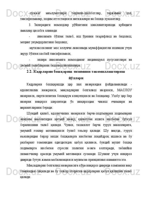 - хужжат   маълумотлари   таҳлили - ҳисоботлар,   таржимаи   ҳол,
тавсифномалар, ходим аттестацияси натижалари ва бошқа хужжатлар. 
3.   Захирадаги   номзодлар   рўйхатини   шакллантиришда   қуйидаги
омиллар ҳисобга олинади: 
- лавозимга   бўлган   талаб,   иш   ўрнини   таърифлаш   ва   баҳолаш,
меҳнат унумдорлигини баҳолаш; 
-мутахассиснинг мос келувчи лавозимда муваффақиятли ишлаши учун
зарур бўлган касбий тавсифномаси; 
- захира   лавозимига   номзоднинг   индивидуал   хусусиятлари   ва
расмий талабларини баҳолаш натижалари. 
2.2. Кадрларни бошқариш тизимини такомиллаштириш
йўллари
Кадрларни   бошқаришда   ҳар   хил   назариядан   фойдаланилади   -
адолатлилик   назарияси,   мақсадларни   белгилаш   назрияси,   МАСЛОУ
назарияси, партисипатив бошқарув концепцияси ва бошқалар. Ушбу ҳар бир
назария   инқироз   шароитида   ўз   инқироздан   чикиш   ечимлари   ва
вариантларини беради. 
Шундай   қилиб,   адолатчилик   назарияси   барча-ходтмларни   ходимларни
лавозим   ваколатидан   қатъий   назар,   қилаётган   ишига   нисбатан   буткул
берилишини   талаб   қилади.   Чунки,   ташкилот   барча   гурух   вакилларига,
умумий   ғоялар   мотивацияси   булиб   таъсир   қилади.   Шу   вақтда,   гурух
аъзоларидан   бирор   киши   бошқаларга   нисбатан   лоқайдроқ   ишласа   ва   бу
рахбарият   томонидан   одатдагидек   қабул   қилинса,   бундай   мухит   бошқа
ходимларга   нисбатан   стресли   холатни   юзага   келтиради,   табиийки
хизматчилар   орасида   умумий   мотивация   сусаяади.   Шунинг   учун   ниқироз
даврида бутун жамоа мобилизацияси мухим ва принципиал ахамиятга эга. 
Мақсадларни белгилаш назариясига кўра инқироз даврида компания вақт
томонидан сиқилади ва бу тезкор оператив қарорларни қабул қилишни талаб
қилади.