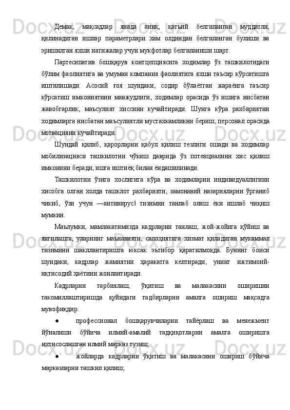 Демак,   мақсадлар   янада   аниқ,   қатъий   белгиланган   муддатли,
қилинадиган   ишлар   параметрлари   хам   олдиндан   белгиланган   булиши   ва
эришилган яхши натижалар учун мукфотлар белгиланиши шарт. 
Партесипатив   бошқарув   контцепциясига   ходимлар   ўз   ташкилотидаги
бўлим фаолиятига ва умуман компания фаолиятига яхши таъсир кўрсатишга
иштилишади.   Асосий   ғоя   шундаки,   содир   бўлаётган   жараёнга   таъсир
кўрсатиш   имкониятини   мавжудлиги,   ходимлар   орасида   ўз   ишига   нисбатан
жавобгарлик,   маъсулият   хиссини   кучайтиради.   Шунга   кўра   рахбариятни
ходимларга нисбатан маъсулиятли мустахкамликни бериш, персонал орасида
мотвацияни кучайтиради. 
Шундай   қилиб,   қарорларни   қабул   қилиш   тезлиги   ошади   ва   ходимлар
мобилизацияси   ташкилотни   чўкиш   даврида   ўз   потенциалини   хис   қилиш
имконини беради, ишга иштиёқ билан ёндашилинади. 
Ташкилотни   ўзига   хослигига   кўра   ва   ходимларни   индивидуаллигини
хисобга   олган   холда   ташклот   рахбарияти,   замонавий   назарияларни   ўрганиб
чикиб,   ўзи   учун   ―антивирус   тизимни   танлаб   олиш   ёки   ишлаб   чиқиш‖
мумкин. 
Маълумки,   мамлакатимизда   кадрларни   танлаш,   жой-жойига   қўйиш   ва
янгилашга,   уларнинг   маънавияти,   салоҳиятига   хизмат   қиладиган   мукаммал
тизимини   шакллантиришга   юксак   эътибор   қаратилмоқда.   Бунинг   боиси
шундаки,   кадрлар   жамиятни   ҳаракатга   келтиради,   унинг   ижтимоий-
иқтисодий ҳаётини жонлантиради. 
Кадрларни   тарбиялаш,   ўқитиш   ва   малакасини   оширишни
такомиллаштиришда   қуйидаги   тадбирларни   амалга   ошириш   мақсадга
мувофиқдир: 
● профессионал   бошқарувчиларни   тайёрлаш   ва   менежмент
йўналиши   бўйича   илмий-амалий   тадқиқотларни   амалга   оширишга
ихтисослашган илмий марказ тузиш; 
● жойларда   кадрларни   ўқитиш   ва   малакасини   ошириш   бўйича
марказларни ташкил қилиш;  