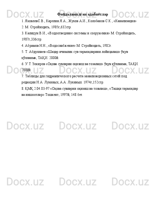 Фойдаланилган адабиётлар 
1. ЯковлевС.В., Карелин Я.А., Жуков А.И., Колобанов С.К., «Канализация» 
2. М. Стройиздать, 1985г,632стр. 
3. Калицун В.И., «Водоотведение системы и сооружения» М. Стройиздать, 
1987г,336стр. 
4. Абрамов Н.Н., «Водоснабжение» М. Стройиздать, 1982г. 
5. Т. Абдуллаев «Шаҳар ичимлик сув тармоқларини лойиҳалаш» ўқув 
қўлланма, ТАҚИ. 2000й. 
6. У.Т. Зокиров «Оқова сувларни оқизиш ва тозалаш» ўқув қўлланма, ТАҚИ. 
2000й. 
7. Таблицы для гидравлического расчета канализационных сетей под 
редакции Н.А. Лукиных, А.А. Лукиных. 1974г,152стр. 
8. ҚМҚ 2.04.03-97 «Оқова сувларни оқизиш ва тозалаш», «Ташқи тармоқлар 
ва иншоотлар» Тошкент, 1997й, 148 бет.  
