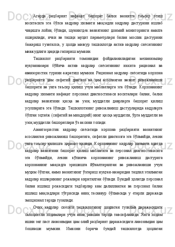 Агарда   раҳбарият   нафақат   башорат   балки   вазиятга   таъсир   этиш
воситасига   эга   бўлса   кадрлар   хизмати   мақсадли   кадрлар   дастурини   ишлаб
чиқишга   лойиқ   бўлади,   шунингдек   вазиятнинг   доимий   мониторинги   амалга
оширилади,   ички   ва   ташқи   муҳит   параметрлари   билан   мослик   дастурини
бажариш   тузатилса,   у   ҳолда   мазкур   ташкилотда   актив   кадрлар   сиёсатининг
мавжудлиги ҳақида гапириш мумкин. 
Ташкилот   раҳбарияти   томонидан   фойдаланиладиган   механизмлар
нуқтаиназари   бўйича   актив   кадрлар   сиёсатининг   иккита   рационал   ва
аванюристик турини ажратиш мумкин. Рационал кадрлар сиёсатида корхона
раҳбарияти   ҳам   сифатий   диагноз   ва   ҳам   асосланган   вазият   ривожланиши
башорати   ва   унга   таъсир   қилиш   учун   маблағларга   эга   бўлади.   Корхонанинг
кадрлар   хизмати   нафақат   персонал   диагностикаси   воситалари   билан,   балки
кадрлар   вазиятини   қисқа   ва   узоқ   муддатли   даврларга   башорат   қилиш
усулларига   эга   бўлади.   Ташкилотнинг   ривожланиш   дастурларида   кадрларга
бўлган эҳтиёж (сифатий ва миқдорий) нинг қисқа муддатли, ўрта муддатли ва
узоқ муддатли башоратлари ўз аксини топади. 
Авантюристик   кадрлар   сиёсатида   корхона   раҳбарияти   вазиятнинг
асосланган ривожланиш башоратига, сифатли диагнозга эга бўлмайди, лекин
унга   таъсир   қилишга   ҳаракат   қилади.   Корхонанинг   кадрлар   хизмати   одатда
кадрлар   вазиятини   башорат   қилиш   маблағига   ва   персонал   диагностикасига
эга   бўлмайди,   лекин   кўпинча   корхонанинг   ривожланиш   дастурига
корхонанинг   мақсадга   эришишга   йўналтирилган   ва   ривожланиши   учун
муҳим бўлган, аммо вазиятнинг ўзгариш нуқтаи-назаридан таҳлил этилмаган
кадрлар ишларининг режалари киритилган бўлади. Бундай ҳолатда персонал
билан   ишлаш   режасидаги   тадбирлар   кам   далилланган   ва   персонал   билан
ишлаш   мақсадлари   тўғрисида   аниқ   тасаввур   бўлмасада   у   етарли   даражада
эмоционал тарзда тузилади. 
Очиқ   кадрлар   сиёсати   ташкилотнинг   ҳоҳлаган   тузилма   даражасидаги
салоҳиятли   ходимлари   учун   аниқ   равшан   тарзда   тавсифланади.   Янги   ходим
ишни энг паст лавозимдан ҳам олий раҳбарият даражасидаги лавозимдан ҳам
бошлаши   мумкин.   Имкони   борича   бундай   ташкилотда   ҳоҳлаган 