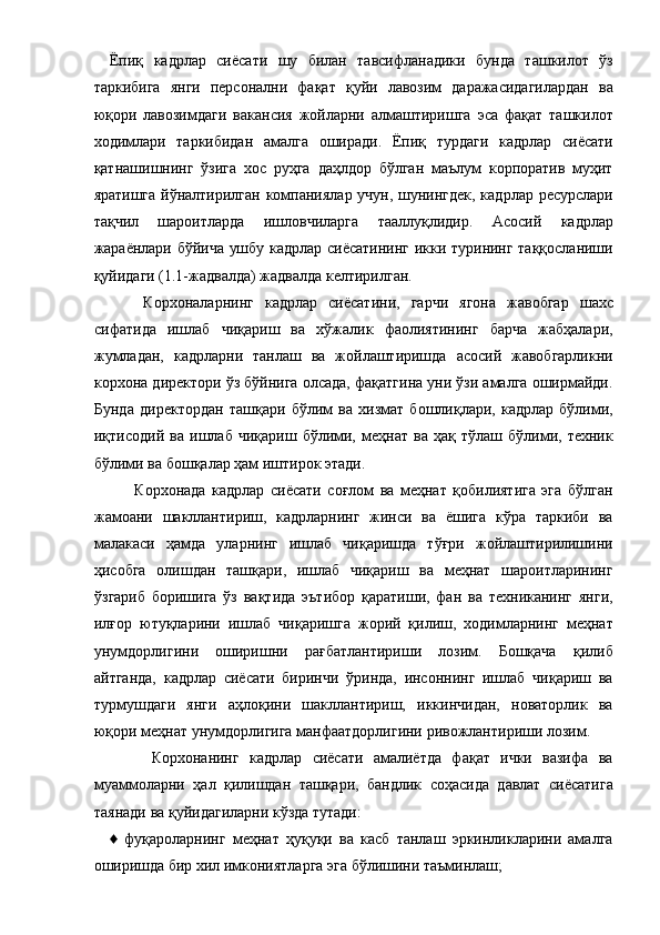 Ёпиқ   кадрлар   сиёсати   шу   билан   тавсифланадики   бунда   ташкилот   ўз
таркибига   янги   персонални   фақат   қуйи   лавозим   даражасидагилардан   ва
юқори   лавозимдаги   вакансия   жойларни   алмаштиришга   эса   фақат   ташкилот
ходимлари   таркибидан   амалга   оширади.   Ёпиқ   турдаги   кадрлар   сиёсати
қатнашишнинг   ўзига   хос   руҳга   даҳлдор   бўлган   маълум   корпоратив   муҳит
яратишга йўналтирилган компаниялар учун, шунингдек, кадрлар ресурслари
тақчил   шароитларда   ишловчиларга   тааллуқлидир.   Асосий   кадрлар
жараёнлари бўйича ушбу кадрлар сиёсатининг икки турининг таққосланиши
қуйидаги (1.1-жадвалда) жадвалда келтирилган. 
      Корхоналарнинг   кадрлар   сиёсатини,   гарчи   ягона   жавобгар   шахс
сифатида   ишлаб   чиқариш   ва   хўжалик   фаолиятининг   барча   жабҳалари,
жумладан,   кадрларни   танлаш   ва   жойлаштиришда   асосий   жавобгарликни
корхона директори ўз бўйнига олсада, фақатгина уни ўзи амалга оширмайди.
Бунда   директордан   ташқари   бўлим   ва   хизмат   бошлиқлари,   кадрлар   бўлими,
иқтисодий   ва   ишлаб   чиқариш   бўлими,   меҳнат   ва   ҳақ   тўлаш   бўлими,   техник
бўлими ва бошқалар ҳам иштирок этади. 
        Корхонада   кадрлар   сиёсати   соғлом   ва   меҳнат   қобилиятига   эга   бўлган
жамоани   шакллантириш,   кадрларнинг   жинси   ва   ёшига   кўра   таркиби   ва
малакаси   ҳамда   уларнинг   ишлаб   чиқаришда   тўғри   жойлаштирилишини
ҳисобга   олишдан   ташқари,   ишлаб   чиқариш   ва   меҳнат   шароитларининг
ўзгариб   боришига   ўз   вақтида   эътибор   қаратиши,   фан   ва   техниканинг   янги,
илғор   ютуқларини   ишлаб   чиқаришга   жорий   қилиш,   ходимларнинг   меҳнат
унумдорлигини   оширишни   рағбатлантириши   лозим.   Бошқача   қилиб
айтганда,   кадрлар   сиёсати   биринчи   ўринда,   инсоннинг   ишлаб   чиқариш   ва
турмушдаги   янги   аҳлоқини   шакллантириш,   иккинчидан,   новаторлик   ва
юқори меҳнат унумдорлигига манфаатдорлигини ривожлантириши лозим. 
        Корхонанинг   кадрлар   сиёсати   амалиётда   фақат   ички   вазифа   ва
муаммоларни   ҳал   қилишдан   ташқари,   бандлик   соҳасида   давлат   сиёсатига
таянади ва қуйидагиларни кўзда тутади: 
♦   фуқароларнинг   меҳнат   ҳуқуқи   ва   касб   танлаш   эркинликларини   амалга
оширишда бир хил имкониятларга эга бўлишини таъминлаш;  