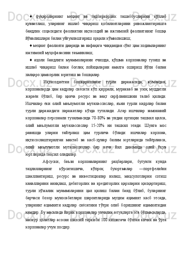 ♦   фуқароларнинг   меҳнат   ва   тадбиркорлик   ташаббусларини   қўллаб
қувватлаш,   уларнинг   ишлаб   чиқариш   қобилиятларини   ривожлантиришга
бандлик   соҳасидаги   фаолиятни   иқтисодий   ва  ижтимоий  фаолиятнинг   бошқа
йўналишлари билан уйғунлаштириш орқали кўмаклашиш; 
♦ меҳнат фаолияти даврида ва нафақага чиққандан сўнг ҳам ходимларнинг
ижтимоий муҳофазасини таъминлаш; 
♦   аҳоли   бандлиги   муаммоларини   ечишда,   қўшма   корхоналар   тузиш   ва
ишлаб   чиқариш   билан   боғлиқ   лойиҳаларни   амалга   ошириш   йўли   билан
халқаро ҳамкорлик юритиш ва бошқалар. 
      Иқтисодиётни   бошқаришнинг   турли   даражасида,   жумладан,
корхоналарда  ҳам  кадрлар  сиёсати  кўп  қиррали,  мураккаб  ва  узоқ   муддатли
жараён   бўлиб,   бир   қанча   ресурс   ва   вақт   сарфланишини   талаб   қилади.
Ишчилар   ёки   олий   маълумотли   мутахассислар,   яъни   турли   кадрлар   билан
турли   даражадаги   харажатлар   кўзда   тутилади.   Агар   ишчилар   замонавий
корхоналар персонали тузилмасида 70-80%  ва ундан ортиқни ташкил қилса,
олий   маълумотли   мутахассислар   15-20%   ни   ташкил   этади.   Шунга   мос
равишда   уларни   тайёрлаш   ҳам   турлича   бўлади:   ишчилар   корхона,
иқтисослаштирилган   мактаб   ва   касб-ҳунар   билим   юртларида   тайёрланса,
олий   маълумотли   мутахассислар   бир   неча   йил   давомида   олий   ўқув
юртлирида тақсил оладилар. 
      Афсуски,   баъзи   корхоналарнинг   раҳбарлари,   бугунги   кунда
таҳлилларнинг   кўрсатишича,   кўпроқ   буюртмалар   ―портфели ни‖
шакллантириш,   ресурс   ва   инвестициялар   излаш,   маҳсулотларни   сотиш
каналларини   аниқлаш,   дебиторлик   ва   кредиторлик   қарзларни   қисқартириш,
турли   хўжалик   муаммоларини   ҳал   қилиш   билан   банд   бўлиб,   буларнинг
барчаси   бозор   муносабатлари   шароитларида   муҳим   аҳамият   касб   этсада,
уларнинг   аҳамияти   кадрлар   сиёсатини   тўғри   олиб   боришнинг   аҳамиятидан
камдир. Бу масалада йирик корхоналар унчалик ютуқларга эга бўлмасаларда,
мазкур ҳолатлар асосан шахсий таркиби 100 кишигача бўлган кичик ва ўрта
корхоналар учун хосдир.