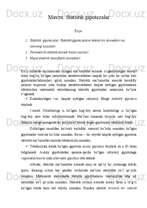 Mavzu: Statistik gipotezalar
Reja:
1. Statistik  gipotezalar. Statistik gipotezalarni tekshirish alomatlari va 
ularning xossalari.
2. Parametrik statistik alomat tuzish usullari.
3. Noparametrik muvofiqlik alomatlari.
Ko‘p   hollarda   tajribalardan   olingan   ma’lumotlar   asosida   o‘rganilayotgan   tasodif
bilan   bog‘liq   bo‘lgan   jarayonlar   xarakteristikalari   haqida   bir   yoki   bir   necha   turli
gipotezalar(tahminlar)   qilish   mumkin.   Statistik   ma’lumotlar   asosida   tasodifiy
jarayon   taqsimoti   yoki   boshqa   xarakteristikalari   haqida   aytilgan   gipotezalarni
tekshirishni   matematik   statistikaning   statistik   gipotezalar   nazariyasi   bo‘limi
o‘rganadi. 
 Kuzatilayotgan   t.m.   haqida   aytilgan   ixtiyoriy   fikrga   statistik   gipoteza
deyiladi.
1-misol.   Hosildorligi   a
0   bo‘lgan   bug‘doy   navini   hosildorligi   a
1   bo‘lgan
bug‘doy   navi   bilan   solishtirilmoqda.   Ma’lum   tumanda   birinchi   nav   bug‘doy
ikkinchi navga qaraganda ko‘proq hosil beradi degan gipotezani tekshirish kerak.
Keltirilgan   misoldan   ko‘rinib   turibdiki,   mavjud   bo‘lishi   mumkin   bo‘lgan
gipotezalar turlicha bo‘lishi mumkin. Biron – bir obyekt  haqida aytilgan gipoteza
statistik ma’lumotlar asosida tekshirilishi mumkin.
 Tekshirilishi  kerak  bo‘lgan  gipoteza   asosiy  gipoteza   deyiladi   va  u   H
0   bilan
belgilanadi.   Asosiy   gipotezadan   qarama-qarshi   bo‘lgan   ixtiyoriy   gipotezaga
raqobatlashuvchi  yoki  alternativ gipoteza  deb ataladi.
Afsuski,   statistik   ma’lumotlar   asosida   aniq   va   qat’iy   bir   yechimga   kelish
qiyin,   shuning   uchun   har   qanday   yechimda   ma’lum   xatolikka   yo‘l   qo‘yish
mumkin.   Matematik   statistikada   statistik   gipotezalarni   tekshirishda   ikki   xil
xatolikka   yo‘l   qo‘yishi   mumkin.   Statistik   yechim   asosida   asosiy   faraz   u   to‘g‘ri
bo‘lgan   holda   ham   rad   etilishi   mumkin.   Bunday   xatolik   birinchi   tur   xatolik 