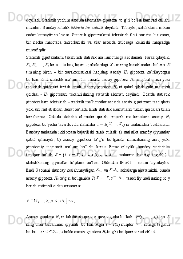 deyiladi. Statistik yechim asosida alternativ gipoteza  to‘g‘ri bo‘lsa ham rad etilishi
mumkin. Bunday xatolik  ikkinchi tur xatolik  deyiladi. Tabiiyki, xatoliklarni imkon
qadar   kamaytirish   lozim.   Statistik   gipotezalarni   tekshirish   iloji   boricha   bir   emas,
bir   necha   marotaba   takrorlanishi   va   ular   asosida   xulosaga   kelinishi   maqsadga
muvofiqdir.
Statistik gipotezalarni tekshirish statistik ma’lumotlarga asoslanadi. Faraz qilaylik,
X
1 ,  X
2 , …,  X
n  lar  n  – ta bog‘liqsiz tajribalardagi  X  t.m.ning kuzatilmalari bo‘lsin.  X
t.m.ning   biron   –   bir   xarakteristikasi   haqidagi   asosiy   H
0   gipoteza   ko’rilayotgan
bo‘lsin. Endi statistik ma’lumotlar asosida asosiy gipoteza   H
0   ni qabul qilish yoki
rad etish qoidasini tuzish kerak. Asosiy gipoteza   H
0   ni qabul qilish yoki rad etish
qoidasi   -   H
0   gipotezani   tekshirishning   statistik   alomati   deyiladi.   Odatda   statistik
gipotezalarni tekshirish – statistik ma’lumotlar asosida asosiy gipotezani tasdiqlash
yoki uni rad etishdan iborat bo‘ladi. Endi statistik alomatlarni tuzish qoidalari bilan
tanishamiz.   Odatda   statistik   alomatni   qurish   empirik   ma’lumotarni   asosiy   H
0
gipoteza bo‘yicha tavsiflovchi statistika T =  T ( ) ni tanlashdan boshlanadi.
Bunday tanlashda ikki xossa bajarilishi talab etiladi: a) statistika manfiy qiymatlar
qabul   qilmaydi;   b)   asosiy   gipoteza   to‘g‘ri   bo‘lganda   statistikaning   aniq   yoki
gipotezaiy   taqsimoti   ma’lum   bo‘lishi   kerak.   Faraz   qilaylik,   bunday   stastistika
topilgan   bo‘lib,   S   =   { t:   t   =   T ( ),   –   tanlanma   fazosiga   tegishli}   -
statistikaning   qiymatlar   to‘plami   bo‘lsin.   Oldindan   0<α<1   –   sonini   tayinlaylik.
Endi S sohani shunday kesishmaydigan   va   sohalarga ajratamizki, bunda
asosiy gipoteza  H
0  to‘g‘ri bo‘lganida  T ( )    tasodifiy hodisaning ro‘y
berish ehtimoli α dan oshmasin: 
.
Asosiy gipoteza   H
0   ni takshirish qoidasi quyidagicha bo‘ladi:   x =( x
1 , …,   x
n ) t.m.   X
ning biror tanlanmasi qiymati   bo‘lsin. Agar   t   =   T ( x ) miqdor     sohaga tegishli
bo‘lsa:   , u holda asosiy gipoteza  H
0  to‘g‘ri bo‘lganida rad etiladi.  