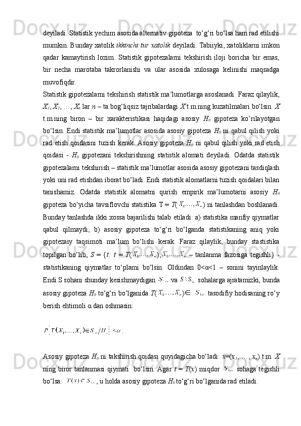deyiladi. Statistik yechim asosida alternativ gipoteza  to‘g‘ri bo‘lsa ham rad etilishi
mumkin. Bunday xatolik  ikkinchi tur xatolik  deyiladi. Tabiiyki, xatoliklarni imkon
qadar   kamaytirish   lozim.   Statistik   gipotezalarni   tekshirish   iloji   boricha   bir   emas,
bir   necha   marotaba   takrorlanishi   va   ular   asosida   xulosaga   kelinishi   maqsadga
muvofiqdir.
Statistik gipotezalarni tekshirish statistik ma’lumotlarga asoslanadi. Faraz qilaylik,
X
1 ,  X
2 , …,  X
n  lar  n  – ta bog‘liqsiz tajribalardagi  X  t.m.ning kuzatilmalari bo‘lsin.  X
t.m.ning   biron   –   bir   xarakteristikasi   haqidagi   asosiy   H
0   gipoteza   ko’rilayotgan
bo‘lsin. Endi statistik ma’lumotlar asosida asosiy gipoteza   H
0   ni qabul qilish yoki
rad etish qoidasini tuzish kerak. Asosiy gipoteza   H
0   ni qabul qilish yoki rad etish
qoidasi   -   H
0   gipotezani   tekshirishning   statistik   alomati   deyiladi.   Odatda   statistik
gipotezalarni tekshirish – statistik ma’lumotlar asosida asosiy gipotezani tasdiqlash
yoki uni rad etishdan iborat bo‘ladi. Endi statistik alomatlarni tuzish qoidalari bilan
tanishamiz.   Odatda   statistik   alomatni   qurish   empirik   ma’lumotarni   asosiy   H
0
gipoteza bo‘yicha tavsiflovchi statistika T =  T ( ) ni tanlashdan boshlanadi.
Bunday tanlashda ikki xossa bajarilishi talab etiladi: a) statistika manfiy qiymatlar
qabul   qilmaydi;   b)   asosiy   gipoteza   to‘g‘ri   bo‘lganda   statistikaning   aniq   yoki
gipotezaiy   taqsimoti   ma’lum   bo‘lishi   kerak.   Faraz   qilaylik,   bunday   stastistika
topilgan   bo‘lib,   S   =   { t:   t   =   T ( ),   –   tanlanma   fazosiga   tegishli}   -
statistikaning   qiymatlar   to‘plami   bo‘lsin.   Oldindan   0<α<1   –   sonini   tayinlaylik.
Endi S sohani shunday kesishmaydigan   va   sohalarga ajratamizki, bunda
asosiy gipoteza  H
0  to‘g‘ri bo‘lganida  T ( )    tasodifiy hodisaning ro‘y
berish ehtimoli α dan oshmasin: 
.
Asosiy gipoteza   H
0   ni takshirish qoidasi quyidagicha bo‘ladi:   x =( x
1 , …,   x
n ) t.m.   X
ning biror tanlanmasi qiymati   bo‘lsin. Agar   t   =   T ( x ) miqdor     sohaga tegishli
bo‘lsa:   , u holda asosiy gipoteza  H
0  to‘g‘ri bo‘lganida rad etiladi.