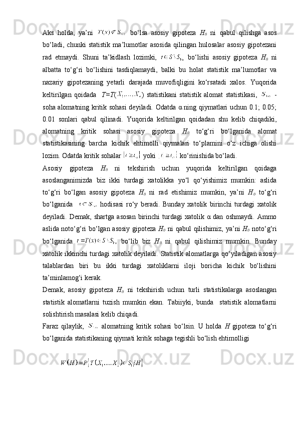 Aks   holda,   ya’ni     bo‘lsa   asosiy   gipoteza   H
0   ni   qabul   qilishga   asos
bo‘ladi,   chunki   statistik   ma’lumotlar   asosida   qilingan   hulosalar   asosiy   gipotezani
rad   etmaydi.   Shuni   ta’kidlash   lozimki,     bo‘lishi   asosiy   gipoteza   H
0   ni
albatta   to‘g‘ri   bo‘lishini   tasdiqlamaydi,   balki   bu   holat   statistik   ma’lumotlar   va
nazariy   gipotezaning   yetarli   darajada   muvofiqligini   ko‘rsatadi   xalos.   Yuqorida
keltirilgan   qoidada     T=T ( )   statistikani   statistik   alomat   statistikasi,     -
soha alomatning kritik sohasi deyiladi. Odatda α ning qiymatlari uchun 0.1; 0.05;
0.01   sonlari   qabul   qilinadi.   Yuqorida   keltirilgan   qoidadan   shu   kelib   chiqadiki,
alomatning   kritik   sohasi   asosiy   gipoteza   H
0   to‘g‘ri   bo‘lganida   alomat
statistikasining   barcha   kichik   ehtimolli   qiymalari   to‘plamini   o‘z   ichiga   olishi
lozim. Odatda kritik sohalar   yoki   ko‘rinishida bo‘ladi.
Asosiy   gipoteza   H
0   ni   tekshirish   uchun   yuqorida   keltirilgan   qoidaga
asoslanganimizda   biz   ikki   turdagi   xatolikka   yo‘l   qo‘yishimiz   mumkin:   aslida
to‘g‘ri   bo‘lgan   asosiy   gipoteza   H
0   ni   rad   etishimiz   mumkin,   ya’ni   H
0   to‘g‘ri
bo‘lganida       hodisasi   ro‘y   beradi.   Bunday   xatolik   birinchi   turdagi   xatolik
deyiladi.   Demak,   shartga   asosan   birinchi   turdagi   xatolik   α   dan   oshmaydi.   Ammo
aslida noto‘g‘ri bo‘lgan asosiy gipoteza   H
0   ni qabul qilishimiz, ya’ni   H
0   noto‘g‘ri
bo‘lganida     bo‘lib   biz   H
0   ni   qabul   qilishimiz   mumkin.   Bunday
xatolik ikkinchi turdagi xatolik deyiladi. Statistik alomatlarga qo‘yiladigan asosiy
talablardan   biri   bu   ikki   turdagi   xatoliklarni   iloji   boricha   kichik   bo‘lishini
ta’minlamog‘i kerak. 
Demak,   asosiy   gipoteza   H
0   ni   tekshirish   uchun   turli   statistikalarga   asoslangan
statistik   alomatlarni   tuzish   mumkin   ekan.   Tabiiyki,   bunda     statistik   alomatlarni
solishtirish masalasi kelib chiqadi. 
Faraz   qilaylik,     alomatning   kritik   sohasi   bo‘lsin.   U   holda   H   gipoteza   to‘g‘ri
bo‘lganida statistikaning qiymati kritik sohaga tegishli bo‘lish ehtimolligi 