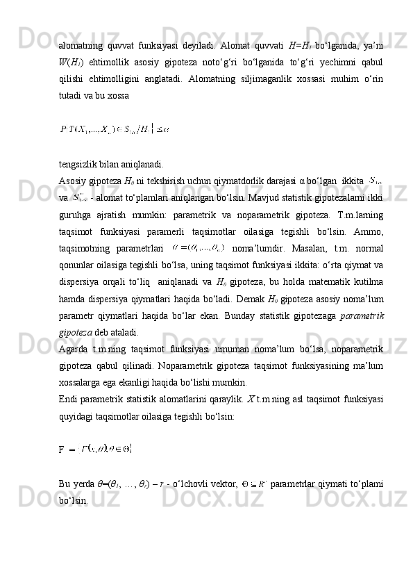 alomatning   quvvat   funksiyasi   deyiladi.   Alomat   quvvati   H=H
1   bo‘lganida,   ya’ni
W ( H
1 )   ehtimollik   asosiy   gipoteza   noto‘g‘ri   bo‘lganida   to‘g‘ri   yechimni   qabul
qilishi   ehtimolligini   anglatadi.   Alomatning   siljimaganlik   xossasi   muhim   o‘rin
tutadi va bu xossa 
tengsizlik bilan aniqlanadi.
Asosiy gipoteza  H
0  ni tekshirish uchun qiymatdorlik darajasi α bo‘lgan  ikkita 
va   - alomat to‘plamlari aniqlangan bo‘lsin. Mavjud statistik gipotezalarni ikki
guruhga   ajratish   mumkin:   parametrik   va   noparametrik   gipoteza.   T.m.larning
taqsimot   funksiyasi   paramerli   taqsimotlar   oilasiga   tegishli   bo‘lsin.   Ammo,
taqsimotning   parametrlari     noma’lumdir.   Masalan,   t.m.   normal
qonunlar oilasiga tegishli bo‘lsa, uning taqsimot funksiyasi ikkita: o‘rta qiymat va
dispersiya   orqali   to‘liq     aniqlanadi   va   H
0   gipoteza,   bu   holda   matematik   kutilma
hamda dispersiya qiymatlari haqida bo‘ladi. Demak   H
0   gipoteza asosiy noma’lum
parametr   qiymatlari   haqida   bo‘lar   ekan.   Bunday   statistik   gipotezaga   parametrik
gipoteza  deb ataladi. 
Agarda   t.m.ning   taqsimot   funksiyasi   umuman   noma’lum   bo‘lsa,   noparametrik
gipoteza   qabul   qilinadi.   Noparametrik   gipoteza   taqsimot   funksiyasining   ma’lum
xossalarga ega ekanligi haqida bo‘lishi mumkin. 
Endi  parametrik statistik alomatlarini qaraylik.   X   t.m.ning asl  taqsimot  funksiyasi
quyidagi taqsimotlar oilasiga tegishli bo‘lsin:
F  = 
Bu yerda  θ =( θ
1 , …,  θ
r ) –  r  - o‘lchovli vektor,   parametrlar qiymati to‘plami
bo‘lsin.