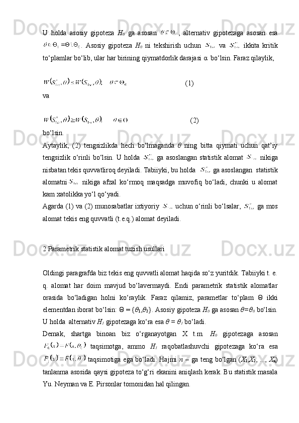 U   holda   asosiy   gipoteza   H
0   ga   asosan   ,   alternativ   gipotezaga   asosan   esa
.   Asosiy   gipoteza   H
0   ni   tekshirish   uchun     va     ikkita   kritik
to‘plamlar bo‘lib, ular har birining qiymatdorlik darajasi α  bo‘lsin. Faraz qilaylik,
                                      (1)
va
                                         (2)
bo‘lsin.
Aytaylik,   (2)   tengsizlikda   hech   bo‘lmaganda   θ   ning   bitta   qiymati   uchun   qat’iy
tengsizlik   o‘rinli   bo‘lsin.   U  holda     ga   asoslangan   statistik   alomat     nikiga
nisbatan tekis quvvatliroq deyiladi. Tabiiyki, bu holda    ga asoslangan  statistik
alomatni   nikiga   afzal   ko‘rmoq   maqsadga   muvofiq   bo‘ladi,   chunki   u   alomat
kam xatolikka yo‘l qo‘yadi. 
Agarda (1) va (2) munosabatlar ixtiyoriy    uchun o‘rinli bo‘lsalar,    ga mos
alomat tekis eng quvvatli (t.e.q.) alomat deyiladi. 
2 Parametrik statistik alomat tuzish usullari
Oldingi paragrafda biz tekis eng quvvatli alomat haqida so‘z yuritdik. Tabiiyki t. e.
q.   alomat   har   doim   mavjud   bo‘lavermaydi.   Endi   parametrik   statistik   alomatlar
orasida   bo‘ladigan   holni   ko‘raylik.   Faraz   qilamiz,   parametlar   to‘plam   Θ   ikki
elementdan iborat bo‘lsin: Θ = { θ
1 , θ
2 }. Asosiy gipoteza  H
0  ga asosan  θ=θ
0  bo‘lsin.
U holda  alternativ  H
1  gipotezaga ko‘ra esa  θ = θ
1  bo‘ladi. 
Demak,   shartga   binoan   biz   o‘rganayotgan   X   t.m.   H
0   gipotezaga   asosan
  taqsimotga,   ammo   H
1   raqobatlashuvchi   gipotezaga   ko‘ra   esa
  taqsimotiga ega bo‘ladi. Hajmi   n   – ga teng bo‘lgan ( X
1 , X
2 , ...,   X
n )
tanlanma asosida qaysi gipoteza to‘g‘ri ekanini aniqlash kerak. Bu statistik masala
Yu. Neyman va E. Pirsonlar tomonidan hal qilingan.  