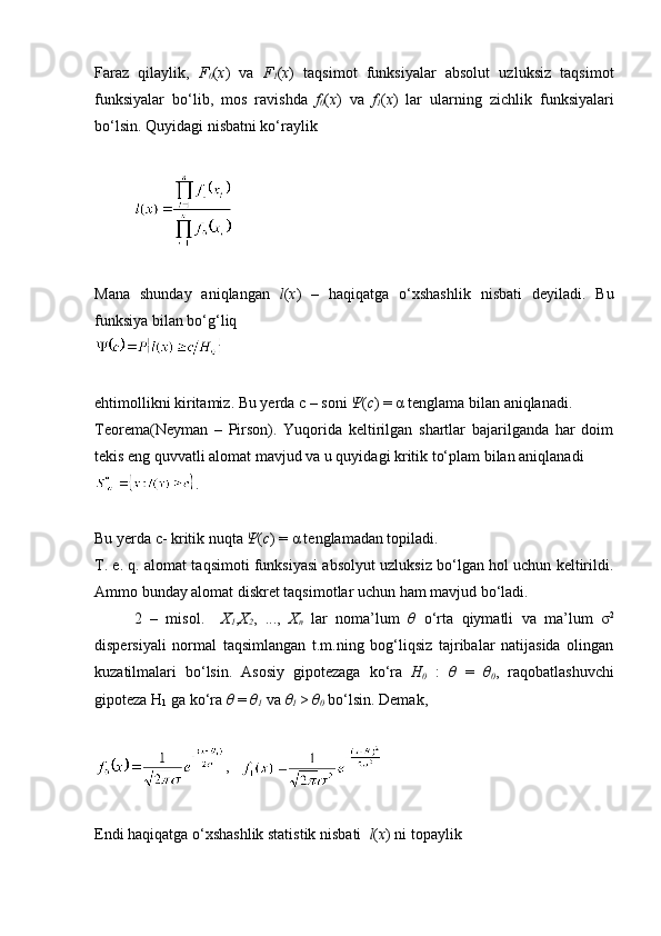 Faraz   qilaylik,   F
0 ( x )   va   F
1 ( x )   taqsimot   funksiyalar   absolut   uzluksiz   taqsimot
funksiyalar   bo‘lib,   mos   ravishda   f
0 ( x )   va   f
1 ( x )   lar   ularning   zichlik   funksiyalari
bo‘lsin. Quyidagi nisbatni ko‘raylik
Mana   shunday   aniqlangan   l ( x )   –   haqiqatga   o‘xshashlik   nisbati   deyiladi.   Bu
funksiya bilan bo‘g‘liq 
ehtimollikni kiritamiz. Bu yerda  с  – soni  Ψ ( c ) = α tenglama bilan aniqlanadi. 
Teorema(Neyman   –   Pirson).   Yuqorida   keltirilgan   shartlar   bajarilganda   har   doim
tekis eng quvvatli alomat mavjud va u quyidagi kritik to‘plam bilan aniqlanadi
.
Bu yerda c- kritik nuqta  Ψ ( c ) = α tenglamadan topiladi.
T. e. q. alomat taqsimoti funksiyasi absolyut uzluksiz bo‘lgan hol uchun keltirildi.
Ammo bunday alomat diskret taqsimotlar uchun ham mavjud bo‘ladi. 
2   –   misol.     X
1 , X
2 ,   ...,   X
n   lar   noma’lum   θ   o‘rta   qiymatli   va   ma’lum   σ 2
dispersiyali   normal   taqsimlangan   t.m.ning   bog‘liqsiz   tajribalar   natijasida   olingan
kuzatilmalari   bo‘lsin.   Asosiy   gipotezaga   ko‘ra   H
0   :   θ   =   θ
0 ,   raqobatlashuvchi
gipoteza H
1  ga ko‘ra  θ  =  θ
1  va  θ
1  >  θ
0  bo‘lsin. Demak, 
,   
Endi haqiqatga o‘xshashlik statistik nisbati   l ( x ) ni topaylik 