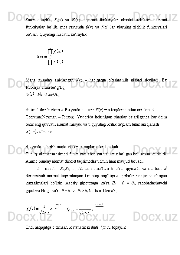 Faraz   qilaylik,   F
0 ( x )   va   F
1 ( x )   taqsimot   funksiyalar   absolut   uzluksiz   taqsimot
funksiyalar   bo‘lib,   mos   ravishda   f
0 ( x )   va   f
1 ( x )   lar   ularning   zichlik   funksiyalari
bo‘lsin. Quyidagi nisbatni ko‘raylik
Mana   shunday   aniqlangan   l ( x )   –   haqiqatga   o‘xshashlik   nisbati   deyiladi.   Bu
funksiya bilan bo‘g‘liq 
ehtimollikni kiritamiz. Bu yerda  с  – soni  Ψ ( c ) = α tenglama bilan aniqlanadi. 
Teorema(Neyman   –   Pirson).   Yuqorida   keltirilgan   shartlar   bajarilganda   har   doim
tekis eng quvvatli alomat mavjud va u quyidagi kritik to‘plam bilan aniqlanadi
.
Bu yerda c- kritik nuqta  Ψ ( c ) = α tenglamadan topiladi.
T. e. q. alomat taqsimoti funksiyasi absolyut uzluksiz bo‘lgan hol uchun keltirildi.
Ammo bunday alomat diskret taqsimotlar uchun ham mavjud bo‘ladi. 
2   –   misol.     X
1 , X
2 ,   ...,   X
n   lar   noma’lum   θ   o‘rta   qiymatli   va   ma’lum   σ 2
dispersiyali   normal   taqsimlangan   t.m.ning   bog‘liqsiz   tajribalar   natijasida   olingan
kuzatilmalari   bo‘lsin.   Asosiy   gipotezaga   ko‘ra   H
0   :   θ   =   θ
0 ,   raqobatlashuvchi
gipoteza H
1  ga ko‘ra  θ  =  θ
1  va  θ
1  >  θ
0  bo‘lsin. Demak, 
,   
Endi haqiqatga o‘xshashlik statistik nisbati   l ( x ) ni topaylik