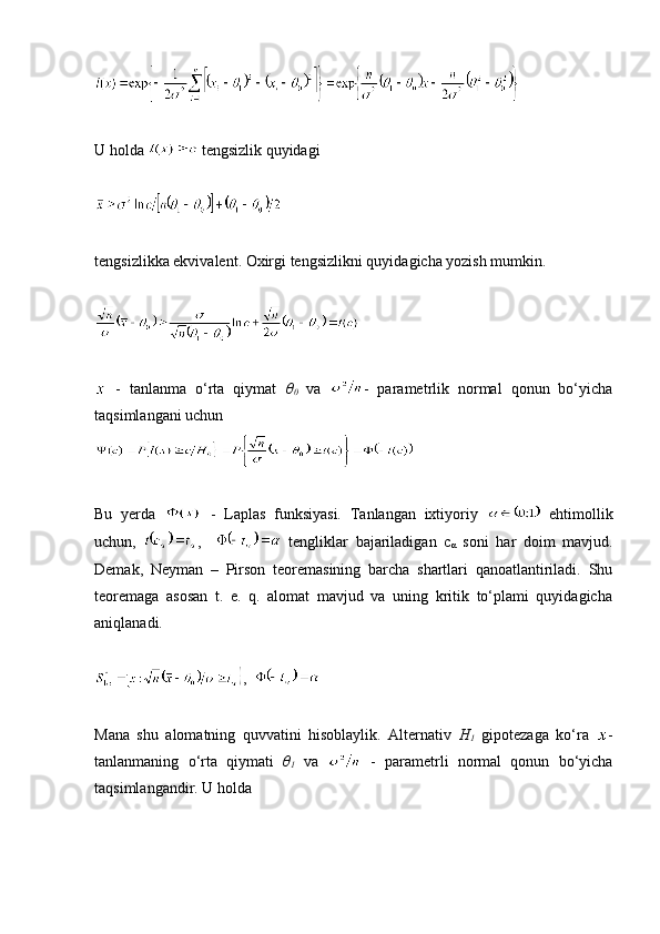 U holda   tengsizlik quyidagi 
tengsizlikka ekvivalent. Oxirgi tengsizlikni quyidagicha yozish mumkin.
  -   tanlanma   o‘rta   qiymat   θ
0   va   -   parametrlik   normal   qonun   bo‘yicha
taqsimlangani uchun
Bu   yerda     -   Laplas   funksiyasi.   Tanlangan   ixtiyoriy     ehtimollik
uchun,   ,       tengliklar   bajariladigan   c
α   soni   har   doim   mavjud.
Demak,   Neyman   –   Pirson   teoremasining   barcha   shartlari   qanoatlantiriladi.   Shu
teoremaga   asosan   t.   e.   q.   alomat   mavjud   va   uning   kritik   to‘plami   quyidagicha
aniqlanadi.
,  
Mana   shu   alomatning   quvvatini   hisoblaylik.   Alternativ   H
1   gipotezaga   ko‘ra   -
tanlanmaning   o‘rta   qiymati   θ
1   va     -   parametrli   normal   qonun   bo‘yicha
taqsimlangandir. U holda  