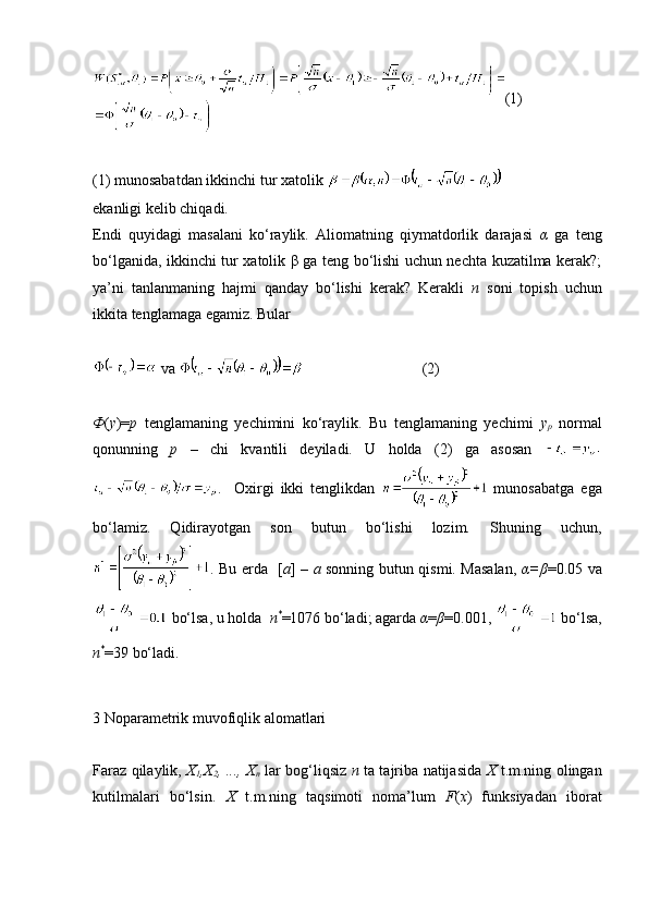 (1)
(1) munosabatdan ikkinchi tur xatolik   
ekanligi kelib chiqadi.
Endi   quyidagi   masalani   ko‘raylik.   Aliomatning   qiymatdorlik   darajasi   α   ga   teng
bo‘lganida, ikkinchi tur xatolik β ga teng bo‘lishi uchun nechta kuzatilma kerak?;
ya’ni   tanlanmaning   hajmi   qanday   bo‘lishi   kerak?   Kerakli   n   soni   topish   uchun
ikkita tenglamaga egamiz. Bular  
  va                                 (2)
Φ ( y )= p   tenglamaning   yechimini   ko‘raylik.   Bu   tenglamaning   yechimi   y
p   normal
qonunning   p   –   chi   kvantili   deyiladi.   U   holda   (2)   ga   asosan  
.     Oxirgi   ikki   tenglikdan     munosabatga   ega
bo‘lamiz.   Qidirayotgan   son   butun   bo‘lishi   lozim.   Shuning   uchun,
. Bu erda   [ a ] –   a   sonning butun qismi. Masalan,   α=β =0.05 va
 bo‘lsa, u holda   n *
=1076 bo‘ladi; agarda  α = β =0.001,   bo‘lsa,
n *
=39 bo‘ladi. 
3 Noparametrik muvofiqlik alomatlari
Faraz qilaylik,   X
1 ,X
2 , ..., X
n   lar bog‘liqsiz   n   ta tajriba natijasida   X   t.m.ning olingan
kutilmalari   bo‘lsin.   X   t.m.ning   taqsimoti   noma’lum   F ( x )   funksiyadan   iborat 