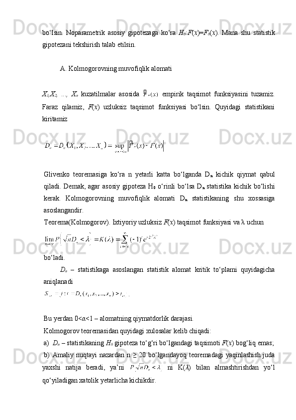 bo‘lsin.   Noparametrik   asosiy   gipotezaga   ko‘ra   H
0 : F ( x )= F
0 ( x ).   Mana   shu   statistik
gipotezani tekshirish talab etilsin.
A. Kolmogorovning muvofiqlik alomati
X
1 ,X
2 ,   ...,   X
n   kuzatilmalar   asosida     empirik   taqsimot   funksiyasini   tuzamiz.
Faraz   qilamiz,   F ( x )   uzluksiz   taqsimot   funksiyasi   bo‘lsin.   Quyidagi   statistikani
kiritamiz
Glivenko   teoremasiga   ko‘ra   n   yetarli   katta   bo‘lganda   D
n   kichik   qiymat   qabul
qiladi. Demak, agar asosiy  gipoteza H
0   o‘rinli  bo‘lsa D
n   statistika  kichik bo‘lishi
kerak.   Kolmogorovning   muvofiqlik   alomati   D
n   statistikaning   shu   xossasiga
asoslangandir.
Teorema(Kolmogorov). Ixtiyoriy uzluksiz  F ( x ) taqsimot funksiyasi va λ uchun 
bo‘ladi.
D
n   –   statistikaga   asoslangan   statistik   alomat   kritik   to‘plami   quyidagicha
aniqlanadi
.
Bu yerdan 0< α <1 – alomatning qiymatdorlik darajasi.
Kolmogorov teoremasidan quyidagi xulosalar kelib chiqadi:
a) D
n  – statistikaning  H
0  gipoteza to‘g‘ri bo‘lgandagi taqsimoti  F ( x ) bog‘liq emas;
b) Amaliy nuqtayi nazardan n ≥ 20 bo‘lgandayoq teoremadagi  yaqinlashish juda
yaxshi   natija   beradi,   ya’ni     ni   K( λ )   bilan   almashtirishdan   yo‘l
qo‘yiladigan xatolik yetarlicha kichikdir.  