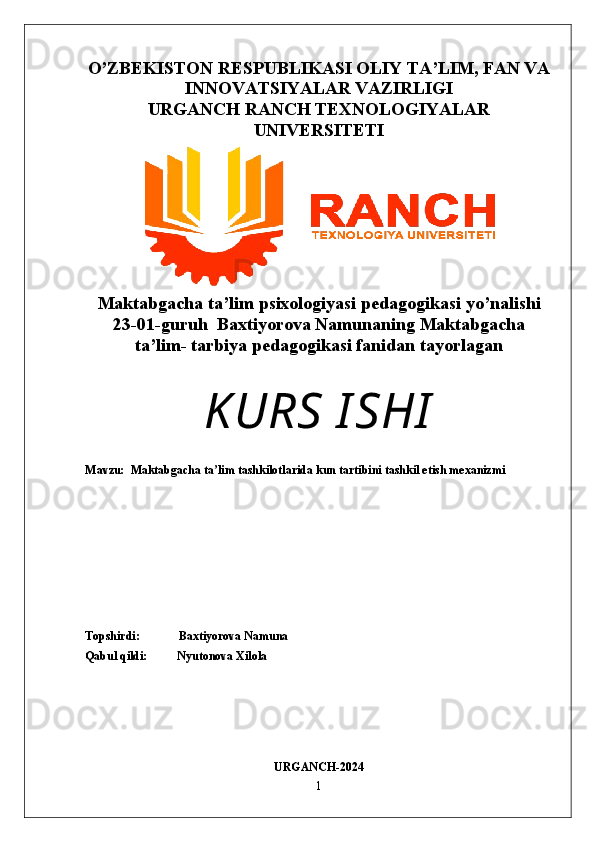 O’ZBEKISTON RESPUBLIKASI OLIY TA’LIM, FAN VA
INNOVATSIYALAR VAZIRLIGI
URGANCH RANCH TEXNOLOGIYALAR
UNIVERSITETI
Maktabgacha   ta ’ lim   psixologiyasi   pedagogikasi   yo ’ nalishi  
23-01-guruh  Baxtiyorova Namunaning Maktabgacha
ta’lim- tarbiya pedagogikasi fanidan tayorlagan 
KURS   I SHI
Mavzu:   Maktabgacha ta lim tashkilotlarida kun tartibini tashkil etish mexanizmiʼ
Topshirdi:             Baxtiyorova Namuna                                                                  
Qabul qildi:          Nyutonova Xilola
URGANCH-2024
1 