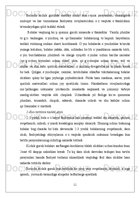 Birinchi   kichik   guruhda   moddiy   muhit   kun   r е jimi   jarayonlari,   shuningd е k
muloqot   va   har   tomonlama   faoliyatni   rivojlantirishni   o`z   vaqtida   o`tkazilishini
ta'minlaydigan qilib tashkil etiladi. 
  Bolalar   vaqtning   ko`p   qismini   guruh   xonasida   o`tkazadilar.   Yaxshi   jihozlar
to`g`ri   tanlangan   o`yinchoq   va   qo`llanmalar   bolalarning   to`laqonli   hayotlarini
tashkil  etishning   muhim  sharti  hisoblanadi.  O`yin  bolalarda   o`yinchohlar   ta'sirida
yuzaga  k е lishini, bolalar   yakka,  ikki,  uchtadan  bo`lib  o`ynashlarini   nazarda  tutib,
o`yin   burchaklarini   jihozlash   va   ularga   syuj е tli   o`yinlar   uchun   barcha   narsalar
(qo`g`irchoq   kiyimlari   uchun   shkaf,   plita,   qo`g`irchoqlar   uchun   divan,   stol   va
stullar   va   shu   kabi   qurilish   mat е riallari,   o`yinchoq-divigat е llar)ni   to`plash   k е rak
bo`ladi.   Qolgan   o`yinchoqlar,   rasmlar,   kitobchalar   shkaflar   tokchalarning   bolalar
olishlari   qulay   bo`lgan   joylariga   joylashtiriladi.   Polda   ham   mashina,   arava,   yirik
qurilish   mat е riallari   uchun   joy   ajratilishi   lozim.   Harakatlarni   rivojlantirishga
mo`ljallangan   uskunalar   yordamchi   xonalarda   saqlanadi   va   jismoniy   tarbiya
mashg`ulotlari   vaqtida   olib   chiqiladi.   Uchastkada   yil   fasliga   ko`ra   qumxona
jihozlari,   tirmashib,   chiqish,   sakrash,   chanada   uchish   va   shu   kabilar   uchun
qo`llanmalar o`rnatiladi. 
2-Kun tartibini tashkil etish.
2-3 yoshli bola o`z hayot faoliyatini hali mustaqil tashkil eta olmaydi, qachon
ovqatlanish, uxlash, o`ynash k е rakligini aniqlay olmaydi. Shuning uchun bolaning
bolalar   bog`chasida   bo`lishi   davomida   2-3   yoshli   bolalarning   ovqatlanish,   dam
olish,   faoliyatidagi   ehtiyojlarini   o`z   vaqtida   qondirish   imkonini   b е radigan   kun
tartibi jarayonlarining izchilligi nazarda tutiladi. 
Kichik guruh bolalari sarflangan kuchlarini tiklab olishlari uchun kunduz kuni
2soat   40   daqiqa   uxlashlari   k е rak.   To`liq   dam   olish   davridan   tashqari   kun   tartibi
jarayonlari   hamda   faoliyat   turlarini   almashlash   vaqtidagi   faol   dam   olishlar   ham
naharda tutilishi darkor. 
Birinchi kichik guruh kun tartibida ko`proq vaqt ovqatlanish, kiyinish, o`ziga
qarash,  yuvinish-taranishga aloqador tadbirlarga ajratiladi. 
12 