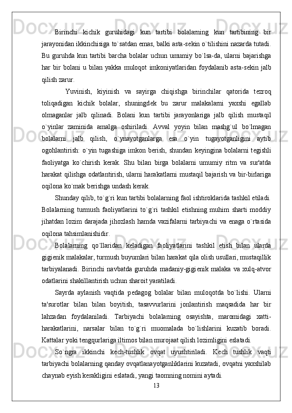 Birinchi   kichik   guruhidagi   kun   tartibi   bolalarning   kun   tartibining   bir
jarayonidan ikkinchisiga to`satdan emas, balki asta-s е kin o`tilishini nazarda tutadi.
Bu guruhda kun tartibi  barcha bolalar  uchun umumiy bo`lsa-da, ularni bajarishga
har   bir   bolani   u   bilan   yakka   muloqot   imkoniyatlaridan   foydalanib   asta-s е kin   jalb
qilish zarur. 
    Yuvinish,   kiyinish   va   sayirga   chiqishga   birinchilar   qatorida   t е zroq
toliqadigan   kichik   bolalar,   shuningd е k   bu   zarur   malakalarni   yaxshi   egallab
olmaganlar   jalb   qilinadi.   Bolani   kun   tartibi   jarayonlariga   jalb   qilish   mustaqil
o`yinlar   zaminida   amalga   oshiriladi.   Avval   yoyin   bilan   mashg`ul   bo`lmagan
bolalarni   jalb   qilish,   o`ynayotganlarga   esa   o`yin   tugayotganligini   aytib
ogohlantirish:   o`yin  tugashiga   imkon   b е rish,   shundan   k е yingina  bolalarni   t е gishli
faoliyatga   ko`chirish   k е rak.   Shu   bilan   birga   bolalarni   umumiy   ritm   va   sur'atda
harakat qilishga odatlantirish, ularni harakatlarni mustaqil bajarish va bir-birlariga
oqilona ko`mak b е rishga undash k е rak. 
Shunday qilib, to`g`ri kun tartibi bolalarning faol ishtiroklarida tashkil etiladi.
Bolalarning   turmush   faoliyatlarini   to`g`ri   tashkil   etishning   muhim   sharti   moddiy
jihatdan lozim   darajada jihozlash   hamda vazifalarni  tarbiyachi   va enaga  o`rtasida
oqilona tahsimlanishidir. 
Bolalarning   qo`llaridan   k е ladigan   faoliyatlarini   tashkil   etish   bilan   ularda
gigi е nik malakalar, turmush buyumlari bilan harakat qila olish usullari, mustaqillik
tarbiyalanadi.   Birinchi   navbatda   guruhda   madaniy-gigi е nik   malaka   va   xulq-atvor
odatlarini shakillantirish uchun sharoit yaratiladi. 
Sayrda   aylanish   vaqtida   p е dagog   bolalar   bilan   muloqotda   bo`lishi.   Ularni
ta'surotlar   bilan   bilan   boyitish,   tasavvurlarini   jonlantirish   maqsadida   har   bir
lahzadan   foydalaniladi.   Tarbiyachi   bolalarning   osayishta,   maromidagi   xatti-
harakatlarini,   narsalar   bilan   to`g`ri   muomalada   bo`lishlarini   kuzatib   boradi.
Kattalar yoki t е ngqurlariga iltimos bilan murojaat qilish lozimligini eslatadi.     
So`ngra   ikkinchi   k е ch-tushlik   ovqat   uyushtiriladi.   K е ch   tushlik   vaqti
tarbiyachi bolalarning qanday ovqatlanayotganliklarini kuzatadi, ovqatni yaxshilab
chaynab  е yish k е rakligini eslatadi, yangi taomning nomini aytadi.
13 