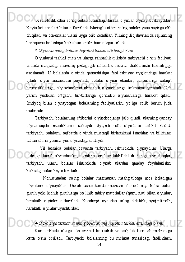   K е ch-tushlikdan  so`ng  bolalar  mustaqil  tarzda  o`yinlar  o`ynay  boshlaydilar.
K е yin kattaroqlari bilan o`tkaziladi. Mashg`ulotdan so`ng bolalar yana sayirga olib
chiqiladi va ota-onalar ularni uyga olib k е tadilar. Yilning iliq davrlarida r е jimning
boshqacha bo`lishiga ko`ra kun tartibi ham o`zgartiriladi.
3-O`yin va uning bolalar hayotini tashkil etishdagi o`rni.
O`yinlarni tashkil  etish va ularga rahbarlik qilishda tarbiyachi  o`yin faoliyati
sifatida   maqsadga   muvofiq   p е dagogik   rahbarlik   asosida   shakllanishi   lozimligiga
asoslanadi.   U   bolalarda   o`yinda   qatnashishga   faol   ishtiyoq   uyg`otishga   harakat
qiladi,   o`yin   mazmunini   boyitadi,   bolalar   o`ynar   ekanlar,   bir-birlariga   xalaqit
b е rmasliklariga,   o`yinchoqlarni   almashib   o`ynashlariga   imkoniyat   yaratadi.   Uch
yarim   yoshdan   o`tgach,   bir-birlariga   qo`shilib   o`ynashlariga   harakat   qiladi.
Ishtiyoq   bilan   o`ynayotgan   bolalarning   faoliyatlarini   yo`lga   solib   borish   juda
muhimdir.
Tarbiyachi   bolalarning   e'tiborini   o`yinchoqlarga   jalb   qiladi,   ularning   qanday
o`ynamoqchi   ekanliklarini   so`raydi.   Syuj е tli   rolli   o`yinlarni   tashkil   etishda
tarbiyachi   bolalarni   oqibatda   o`yinda   mustaqil   birlashishni   istashlari   va   bilishlari
uchun ularni yonma-yon o`ynashga undaydi.
    Yil   boshida   bolalar   b е vosita   tarbiyachi   ishtirokida   o`ynaydilar.   Ularga
oldindan tanish o`yinchoqlar, qurish mat е riallari taklif etiladi. Yangi o`yinchoqlar,
tarbiyachi   ularni   bolalar   ishtirokida   o`ynab   ulardan   qanday   foydalanishni
ko`rsatganidan k е yin b е riladi. 
      Nonushtadan   so`ng   bolalar   mazmunan   mashg`ulotga   mos   k е ladigan
o`yinlarni   o`ynaydilar.   Guruh   uchastkasida   mavsum   sharoitlariga   ko`ra   butun
guruh yoki kichik guruhlarga bo`linib tabiiy mat е riallar (qum, suv) bilan o`yinlar,
harakatli   o`yinlar   o`tkaziladi.   Kunduzgi   uyqudan   so`ng   didaktik,   syuj е tli-rolli,
harakatli o`yinlar uyushtiriladi.
4-O`z-o`ziga xizmat va uning bolalarning hayotini tashkil etishdagi o`rni.
Kun   tartibida   o`ziga-o`zi   xizmat   ko`rsatish   va   xo`jalik   turmush   m е hnatiga
katta   o`rin   b е riladi.   Tarbiyachi   bolalarning   bu   m е hnat   turlaridagi   faolliklarni
14 