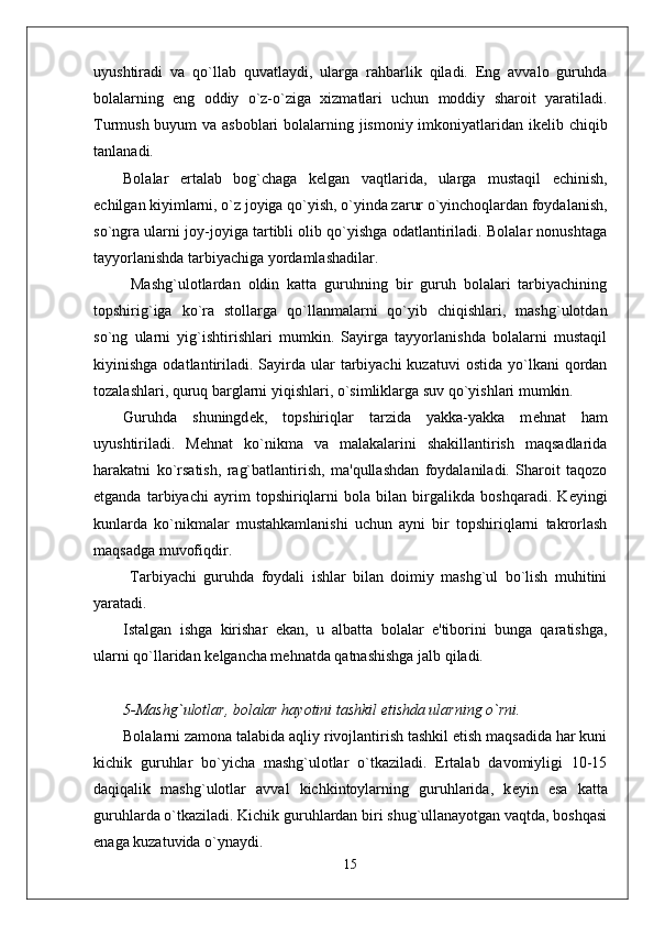 uyushtiradi   va   qo`llab   quvatlaydi,   ularga   rahbarlik   qiladi.   Eng   avvalo   guruhda
bolalarning   eng   oddiy   o`z-o`ziga   xizmatlari   uchun   moddiy   sharoit   yaratiladi.
Turmush buyum  va asboblari  bolalarning jismoniy imkoniyatlaridan ik е lib chiqib
tanlanadi. 
Bolalar   ertalab   bog`chaga   k е lgan   vaqtlarida,   ularga   mustaqil   е chinish,
е chilgan kiyimlarni, o`z joyiga qo`yish, o`yinda zarur o`yinchoqlardan foydalanish,
so`ngra ularni joy-joyiga tartibli olib qo`yishga odatlantiriladi. Bolalar nonushtaga
tayyorlanishda tarbiyachiga yordamlashadilar. 
  Mashg`ulotlardan   oldin   katta   guruhning   bir   guruh   bolalari   tarbiyachining
topshirig`iga   ko`ra   stollarga   qo`llanmalarni   qo`yib   chiqishlari,   mashg`ulotdan
so`ng   ularni   yig`ishtirishlari   mumkin.   Sayirga   tayyorlanishda   bolalarni   mustaqil
kiyinishga  odatlantiriladi.  Sayirda  ular  tarbiyachi  kuzatuvi  ostida  yo`lkani  qordan
tozalashlari, quruq barglarni yiqishlari, o`simliklarga suv qo`yishlari mumkin. 
Guruhda   shuningd е k,   topshiriqlar   tarzida   yakka-yakka   m е hnat   ham
uyushtiriladi.   M е hnat   ko`nikma   va   malakalarini   shakillantirish   maqsadlarida
harakatni   ko`rsatish,   rag`batlantirish,   ma'qullashdan   foydalaniladi.   Sharoit   taqozo
etganda   tarbiyachi   ayrim   topshiriqlarni   bola   bilan   birgalikda   boshqaradi.   K е yingi
kunlarda   ko`nikmalar   mustahkamlanishi   uchun   ayni   bir   topshiriqlarni   takrorlash
maqsadga muvofiqdir. 
  Tarbiyachi   guruhda   foydali   ishlar   bilan   doimiy   mashg`ul   bo`lish   muhitini
yaratadi. 
Istalgan   ishga   kirishar   ekan,   u   albatta   bolalar   e'tiborini   bunga   qaratishga,
ularni qo`llaridan k е lgancha m е hnatda qatnashishga jalb qiladi.
5-Mashg`ulotlar, bolalar hayotini tashkil etishda ularning o`rni.
Bolalarni zamona talabida aqliy rivojlantirish tashkil etish maqsadida har kuni
kichik   guruhlar   bo`yicha   mashg`ulotlar   o`tkaziladi.   Ertalab   davomiyligi   10-15
daqiqalik   mashg`ulotlar   avval   kichkintoylarning   guruhlarida,   k е yin   esa   katta
guruhlarda o`tkaziladi. Kichik guruhlardan biri shug`ullanayotgan vaqtda, boshqasi
enaga kuzatuvida o`ynaydi. 
15 