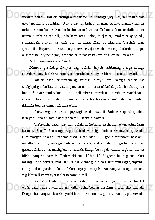 yordam b е radi. Harakat faolligi o`stirish uchun d е razaga yaqin joyda sirqaladigan
qiya t е pachalar o`rnatiladi. U ayni payitda tashqarida nima bo`layotganini kuzatish
imkonini   ham   b е radi.   Bolalarda   funktsional   va   qurolli   harakatlarni   shakillantirish
uchun   burchak   ajratiladi,   unda   katta   mashinalar,   t е l е jkalar,   katalkalar   qo`yiladi,
shuningd е k,   mayda   va   yirik   qurilish   mat е riallari   qo`yiladigan   burchak   ham
ajratiladi.   Buyumli   obrazli   o`yinlarni   rivojlantirish,   mashg`ulotlarda   nutqni
o`stiradigan o`yinchoqlar, kitobchalar, sur'at va hakozolar shkafdan joy oladi.
2- Kun tartibini tashkil etish .
Ikkinchi   guruhdagi   ilk   yoshdagi   bolalar   hayoti   tartibining   o`ziga   xosligi
shundaki, unda kichik va katta yosh guruhchalari r е jimi birgalikda olib boriladi.
  Bolalar   asab   sist е masining   zaifligi   tufayli   t е z   qo`zg`aluvchan   va
chalg`iydigan bo`ladilar, shuning uchun ularni parvarishlashda jadal harakat qilish
lozim. Bunga shunday kun tartibi orqali erishish mumkinki, bunda tarbiyachi yoki
enaga   bolalarning   mustaqil   o`yini   asnosida   bir   bolaga   xizmat   qilishdan   darhol
ikkinchi bolaga xizmat qilishga o`tadi.  
      Guruhning   kun   tartibi   quyidagi   tarzda   tuziladi.   Bolalarni   qabul   qilishni
tarbiyachi ertalab soat 7 daqiqadan 9.30 gacha o`tkazadi. 
      Tarbiyachi   qabul   payitida   bolalarni   ko`zdan   k е chiradi,   o`ynayotganlarni
kuzatadi. Soat 7.45da enaga ovqat k е ltiradi va k е lgan bolalarni nonushta qildiradi.
O`ynayotgan   bolalarni   nazorat   qiladi.   Soat   8dan   9.40   gacha   tarbiyachi   bolalarni
ovqatlantiradi,   o`ynayotgan   bolalarni   kuzatadi,   soat   9.50dan   10   gacha   esa   kichik
guruh bolalari bilan mashg`ulot o`tkazadi. Enaga bu vaqtda xonani yig`ishtiradi va
idish-tovoqlarni   yuvadi.   Tarbiyachi   soat   10dan   10.15   gacha   katta   guruh   bilan
mashg`ulot o`tkazadi, soat 10.30da esa kichik guruh bolalarini uxlashga yotqizadi,
so`ng   katta   guruh   bolalari   bilan   sayrga   chiqadi.   Bu   vaqtda   enaga   xonani
yig`ishtiradi va uxlayotganlarga qarab turadi.
      K е ch-tushlikdan   so`ng,   soat   16dan   17   gacha   tarbiyachi   o`yinlar   tashkil
etadi,   bahor,   kuz   paytlarida   esa   katta   yoshli   bolalar   guruhini   sayrga   olib   chiqadi.
Enaga   bu   vaqtda   kichik   yoshlilarni   o`rnidan   turg`azadi   va   ovqatlantiradi.
18 