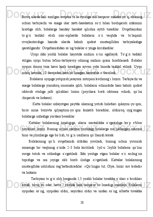 Biroq ularda hali suzilgan ovqatni to`la  е yishga oid barqaror malaka yo`q, shuning
uchun   tarbiyachi   va   enaga   ular   xatti-harakatini   so`z   bilan   boshqarish   imkonini
hisobga   olib,   bolalarga   handay   harakat   qilishni   aytib   turadilar.   Ovqatlanishni
to`g`ri   tashkil   etish   oxir-oqibatda   bolalarni   o`z   vaqtida   va   to`laqonli
rivojlantirishga   hamda   ularda   baholi   qudrat   mustaqillikni   tarbiyalashga
qaratilgandir. Ovqatlanishdan so`ng bolalar o`yinga kirishadilar. 
  Uyqu   ikki   yoshli   bolalar   hayotida   muhim   o`rin   egallaydi.   To`g`ri   tashkil
etilgan   uyqu   butun   ta'lim-tarbiyaviy   ishning   muhim   qismi   hisoblanadi.   Bolalar
uyqusi   doimo   toza   havo   kirib   turadigan   ayvon   yoki   binoda   tashkil   etiladi.   Uyqu
ochiq havoda, 10 darajadan kam bo`lmagan haroratda o`tkaziladi.  
 Bolalarni uyquga yotqizish jarayoni xotirjam k е chmog`i lozim. Tarbiyachi va
enaga   bolalarga   yumshoq   muomala   qilib,   bolalarni   е chinishda   ham   baholi   qudrat
ishtirok   etishga   jalb   qilishlari   lozim   (poychasi   b е rk   ishtonni   е chish,   qo`lni
chiqarish va hokazo). 
      Katta  bolalar   uxlayotgan  paytda  ularning  yotish  holatlari   qulaymi-yo`qmi,
biror   nima   b е zovta   qilyaptimi-yo`qmi   kuzatib   boradilar,   oldinroq   uyg`ongan
bolalarga uxlashga yordam b е radilar. 
Kattalar   bolalarning   tozaligiga,   ularni   orastalikka   o`rgatishga   ko`p   e'tibor
b е rishlari   lozim. Buning  uchun  mazkur  yoshdagi  bolalarga  mo`ljallangan  maxsus
bino va jihozlarga ega bo`lish, to`g`ri usullarni qo`llanish k е rak.
Bolalarning   qo`li   ovqatlanish   oldidan   yuviladi,   buning   uchun   yuvinish
xonasiga   bir   vaqtning   o`zida   2-3   bola   kiritiladi.   1yil-u   2oylik   bolalarni   qo`lini
suvga   tutish   va   ishlashga   o`rgatiladi.   Ikki   yoshga   е tgan   bolalar   o`z   sochig`ini
topishga   va   uni   joyiga   olib   borib   ilishga   o`rgatiladi.   Kattalar   bolalarning
mustaqillika  intilishini  rag`batlantiradilar:   «Qo`lingni  tut,  Olya,  hozir   suv  k е ladi»
va hokazo.
   Tarbiyani to`g`ri olib borganda 1,5 yoshli bolalar tuvakka o`zlari o`tirishlari
k е rak, biroq bu odat, hatto 2 yoshda ham barqaror bo`lmasligi mumkin. Bolalarni
uyqudan   so`ng,   uyqudan   oldin,   sayirdan   oldin   va   undan   so`ng,   albatta   tuvakka
20 