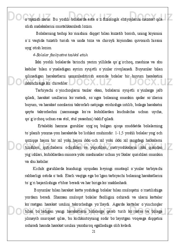 o`tqazish   zarur.   Bu   yoshli   bolalarda   asta   o`z   fiziologik   ehtiyojlarini   nazorat   qila
olish malakalarini mustahkamlash lozim. 
    Bolalarning   tashqi   ko`rinishini   diqqat   bilan   kuzatib   borish,   uning   kiyimini
o`z   vaqtida   tuzatib   turish   va   unda   toza   va   chiroyli   kiyimdan   quvonish   hissini
uyg`otish lozim.
4-Bolalar faoliyatini tashkil etish.
  Ikki   yoshli   bolalarda   birinchi   yarim   yillikda   qo`g`irchoq,   mashina   va   shu
kabilar   bilan   o`ynaladigan   ayrim   syuj е tli   o`yinlar   rivojlanadi.   Buyumlar   bilan
qilinadigan   harakatlarni   umumlashtirish   asosida   bolalar   bir   buyum   harakatini
ikkinchisiga ko`chiradilar. 
  Tarbiyachi   o`yinchoqlarni   tanlar   ekan,   bolalarni   syuj е tli   o`yinlarga   jalb
qiladi,   harakat   usullarini   ko`rsatadi,   so`ngra   bolaning   mumkin   qadar   so`zlarini
buyum, va harakat nomlarini takrorlab natijaga erishishga intilib, bolaga harakatni
qayta   takrorlashni   (namunaga   ko`ra   kubiklardan   kuchukcha   uchun   uycha,
qo`g`irchoq uchun esa stol, stul yasashni) taklif qiladi. 
    Ertalabki   hamma   guruhlar   uyg`oq   bulgan   qisqa   muddatda   bolalarning
to`planib yonma-yon harakatda bo`lishlari muhimdir. 1-1,5 yoshli bolalar yog`och
qoziqqa   hajmi   bir   xil   yoki   hajmi   ikki-uch   xil   yoki   ikki   xil   rangdagi   halkalarni
tizishlari,   qutichalarni   ochishlari   va   yopishlari,   matryoshkalarni   ikki   qismdan
yig`ishlari, kubiklardan minora yoki mashinalar uchun yo`lkalar qurishlari mumkin
va shu kabilar. 
Kichik   guruhlarda   kunduzgi   uyqudan   k е yingi   mustaqil   o`yinlar   tarbiyachi
rahbarligi ostida o`tadi.  Е tarli vaqtga ega bo`lgan tarbiyachi bolaning harakatlarini
to`g`ri bajarilishiga e'tibor b е radi va har biriga ko`maklashadi. 
  Buyumlar bilan harakat katta yoshdagi bolalar bilan muloqatni o`rnatilishiga
yordam   b е radi.   Shaxsan   muloqot   bolalar   faolligini   oshiradi   va   ularni   kattalar
ko`rsatgan   harakat   usulini   takrorlashga   yo`llaydi.   Agarda   kattalar   o`yinchoqlar
bilan   bo`ladigan   yangi   harakatlarni   bolalarga   qarab   turib   ko`rsatsa   va   bolaga
jilmayib   murojaat   qilsa,   bu   kichkintoyning   sodir   bo`layotgan   voq е aga   diqqatini
oshiradi hamda harakat usulini yaxshiroq egallashiga olib k е ladi.
21 