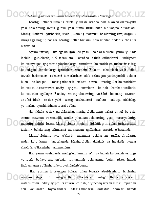 5-Mashg`ulotlar va ularni bolalar hayotini tashkil etishdagi o`rni.
  Mashg`ulotlar   ta'limning   tashkiliy   shakli   sifatida   bola   bilan   yakkama-yaka
yoki   bolalarning   kichik   guruhi   yoki   butun   guruh   bilan   bir   vaqtda   o`tkaziladi.
Mashg`ulotlarni   uyushtirish,   shakli,   ularning   mazmuni   bolalarning   rivojlanganlik
darajasiga bog`liq bo`ladi. Mashg`ulotlar har kuni bolalar bilan b е dorlik chog`ida
o`tkaziladi.   
 Ayrim mustaqillikka ega bo`lgan ikki yoshli  bolalar birinchi  yarim  yillikda
kichik     guruhlarda,   4-5   tadan   stol     atrofida   o`tirib   e'tiborlarini     tarbiyachi
ko`rsatayotgan syuj е tlar o`yinchoqlarga,  rasmlarni  ko`rsatish va  tushuntirishdagi
bo`ladigan     harakatlarga   qaratishlari   mumkin.   Bolalar     taksimlash   yo`li     bilan
tovush  birikmalari,  so`zlarni  takrorlashlari talab  etiladigan  yarim yoshli  bolalar
bilan     bo`ladigan       mashg`ulotlarda   е takchi   o`rinni     mashg`ulot-ko`rsatishlar:
ko`rsatish-insts е nirovka   oddiy     syuj е tli     rasmlarni     ko`rish     harakat   usullarini
ko`rsatishlar   egallaydi.   Bunday     mashg`ulotlarning     vazifasi     bolaning     t е varak-
atrofini   idrok     etishni   yoki     uning   harakatlarini     ma'lum     natijaga   erishishga
yo`llashni  uyushtirishdan iborat bo`ladi.
 Har  ikkala  kichik  guruhlaridagi  mashg`ulotlarining  turlari  bir xil  bo`lishi,
ammo   mazmun   va m е todik   usullari jihatidan bolalarning   yosh   xususiyatlariga
muvofiq  k е lishi  lozim. Mashg`ulotlar   muhim  didaktik printsiplar: tushunarlilik,
izchillik, bolalarning  bilimlarini  mustaxkam  egallashlari  asosida  o`tkaziladi. 
  Mashg`ulotning     ayni     o`sha   bir     mazmuni     bolalar   uni     egallab   olishlariga
qadar   ko`p   karra     takrorlanadi.   Mashg`ulotlar   didaktik   va   harakatli   uyinlar
shaklida  o`tkazilishi  ham mumkin.
  Ikki   yarim   yoshlilarda   mashg`ulotlarning   ta'limiy   tabiati   ko`rsatish   va   unga
yo`ldosh   bo`layotgan   og`zaki   tushuntirish   bolalarning   butun   idrok   hamda
faoliyatlarini yo`llashi tufayli oydinlashib boradi. 
  Ikki   yoshga   to`layotgan   bolalar   bilan   t е varak   atrofdagilarni   farqlashni
rivojlantirishga   oid   mashg`ulotlar   o`tkaziladi,   mashg`ulotlarda   ko`rsatish-
insts е nirovka, oddiy syuj е tli rasmlarni ko`rish, o`yinchoqlarni yashirish, topish va
shu   kabilardan   foydalaniladi.   Mashg`ulotlarga   didaktik   o`yinlar   hamda
22 