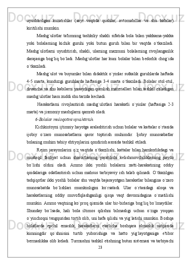 uyushtirilgan   kuzatishlar   (sayr   vaqtida   qushlar,   avtomabillar   va   shu   kabilar)
kiritilishi mumkin. 
  Mashg`ulotlar   ta'limning   tashkiliy   shakli   sifatida   bola   bilan   yakkama-yakka
yoki   bolalarning   kichik   guruhi   yoki   butun   guruh   bilan   bir   vaqtda   o`tkaziladi.
Mashg`ulotlarni   uyushtirish,   shakli,   ularning   mazmuni   bolalarning   rivojlanganlik
darajasiga bog`liq bo`ladi. Mashg`ulotlar har kuni bolalar bilan b е dorlik chog`ida
o`tkaziladi. 
  Mashg`ulot  va  buyumlar  bilan  didaktik o`yinlar   sutkalik  guruhlarda  haftada
4-5   marta,   kunduzgi   guruhlarda   haftasiga   3-4   marta   o`tkaziladi.   Bolalar   stol-stul,
divancha va shu kabilarni yasaydigan qurulish mat е riallari bilan tashkil etiladigan
mashg`ulotlar ham xuddi shu tarzda k е chadi. 
  Harakatlarni   rivojlantirish   mashg`ulotlari   harakatli   o`yinlar   (haftasiga   2-3
marta) va jismoniy mashqlarni qamrab oladi.
6-Bolalar muloqotini uyushtirish.
Kichkintoyni ijtimoiy hayotga aralashtirish uchun bolalar va kattalar o`rtasida
ijobiy   o`zaro   munosabatlarni   qaror   toptirish   muhimdir.   Ijobiy   munosabatlar
bolaning muhim tabiiy ehtiyojlarini qondirish asosida tashkil etiladi. 
  R е jim  jarayonlarini   o`z  vaqtida  o`tkazilishi,  kattalar   bilan  hamkorlikdagi  va
mustaqil   faoliyat   uchun   sharoitlarning   yaratilishi   k е lishmovchiliklarning   paydo
bo`lishi   oldini   oladi.   Ammo   ikki   yoshli   bolalarni   xatti-harakatining   oddiy
qoidalariga   odatlantirish   uchun   mahsus   tarbiyaviy   ish   talab   qilinadi.   O`tkazilgan
tadqiqotlar ikki yoshli bolalar shu vaqtda bajarayotgan harakatlar bilangina o`zaro
munosabatda   bo`lishlari   mumkinligini   ko`rsatadi.   Ular   o`rtasidagi   aloqa   va
harakatlarning   oddiy   muvofiqlashganligi   qisqa   vaqt   davomidagina   o`rnatilishi
mumkin. Ammo vaqtning ko`proq qismida ular bir-birlariga bog`liq bo`lmaydilar.
Shunday   bo`lsada,   hali   bola   iltimos   qilishni   bilmasligi   uchun   o`ziga   yoqqan
o`yinchoqni t е ngquridan tortib olib, uni hafa qilishi va yig`latishi mumkin. Boshqa
holatlarda   epchil   emaslik,   harakatlarni   е tarlicha   boshqara   olmaslik   natijasida
kimningdir   qo`shnisini   turtib   yuborishiga   va   hatto   yig`layotganiga   e'tibor
b е rmaslikka olib k е ladi. Turmushni tashkil etishning butun sist е masi va tarbiyachi
23 