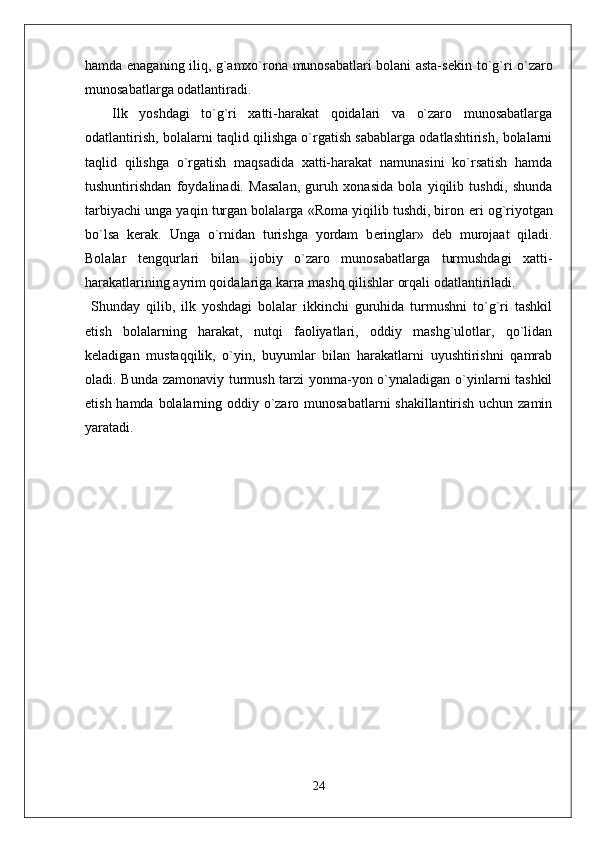 hamda enaganing iliq, g`amxo`rona munosabatlari bolani asta-s е kin to`g`ri o`zaro
munosabatlarga odatlantiradi.  
Ilk   yoshdagi   to`g`ri   xatti-harakat   qoidalari   va   o`zaro   munosabatlarga
odatlantirish, bolalarni taqlid qilishga o`rgatish sabablarga odatlashtirish, bolalarni
taqlid   qilishga   o`rgatish   maqsadida   xatti-harakat   namunasini   ko`rsatish   hamda
tushuntirishdan   foydalinadi.   Masalan,   guruh   xonasida   bola   yiqilib   tushdi,   shunda
tarbiyachi unga yaqin turgan bolalarga «Roma yiqilib tushdi, biron  е ri og`riyotgan
bo`lsa   k е rak.   Unga   o`rnidan   turishga   yordam   b е ringlar»   d е b   murojaat   qiladi.
Bolalar   t е ngqurlari   bilan   ijobiy   o`zaro   munosabatlarga   turmushdagi   xatti-
harakatlarining ayrim qoidalariga karra mashq qilishlar orqali odatlantiriladi. 
  Shunday   qilib,   ilk   yoshdagi   bolalar   ikkinchi   guruhida   turmushni   to`g`ri   tashkil
etish   bolalarning   harakat,   nutqi   faoliyatlari,   oddiy   mashg`ulotlar,   qo`lidan
k е ladigan   mustaqqilik,   o`yin,   buyumlar   bilan   harakatlarni   uyushtirishni   qamrab
oladi. Bunda zamonaviy turmush tarzi yonma-yon o`ynaladigan o`yinlarni tashkil
etish hamda bolalarning oddiy o`zaro munosabatlarni shakillantirish uchun zamin
yaratadi.  
   
24 