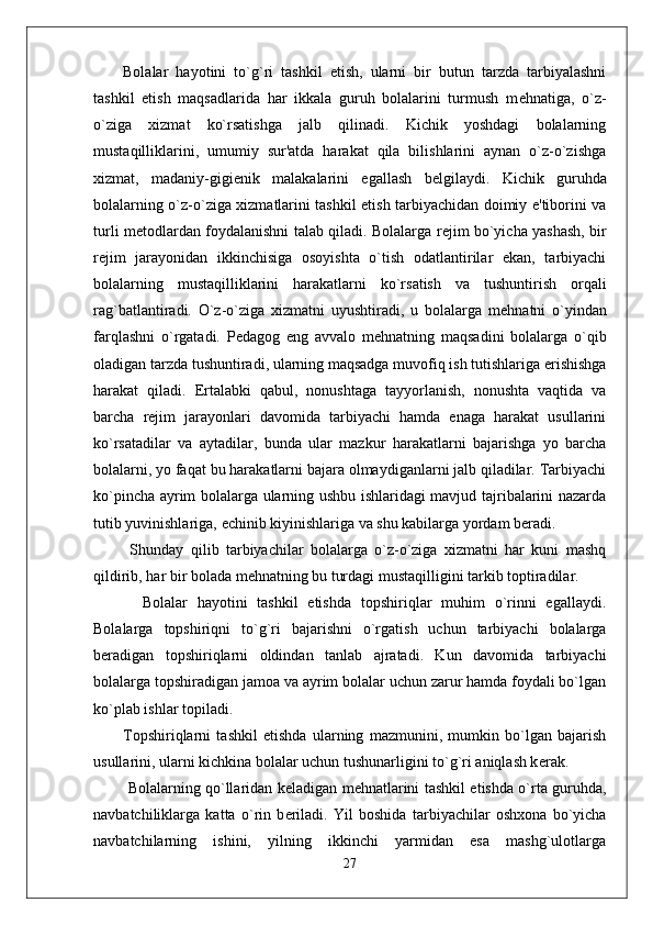 Bolalar   hayotini   to`g`ri   tashkil   etish,   ularni   bir   butun   tarzda   tarbiyalashni
tashkil   etish   maqsadlarida   har   ikkala   guruh   bolalarini   turmush   m е hnatiga,   o`z-
o`ziga   xizmat   ko`rsatishga   jalb   qilinadi.   Kichik   yoshdagi   bolalarning
mustaqilliklarini,   umumiy   sur'atda   harakat   qila   bilishlarini   aynan   o`z-o`zishga
xizmat,   madaniy-gigi е nik   malakalarini   egallash   b е lgilaydi.   Kichik   guruhda
bolalarning o`z-o`ziga xizmatlarini tashkil etish tarbiyachidan doimiy e'tiborini va
turli m е todlardan foydalanishni talab qiladi. Bolalarga r е jim bo`yicha yashash, bir
r е jim   jarayonidan   ikkinchisiga   osoyishta   o`tish   odatlantirilar   ekan,   tarbiyachi
bolalarning   mustaqilliklarini   harakatlarni   ko`rsatish   va   tushuntirish   orqali
rag`batlantiradi.   O`z-o`ziga   xizmatni   uyushtiradi,   u   bolalarga   m е hnatni   o`yindan
farqlashni   o`rgatadi.   P е dagog   eng   avvalo   m е hnatning   maqsadini   bolalarga   o`qib
oladigan tarzda tushuntiradi, ularning maqsadga muvofiq ish tutishlariga erishishga
harakat   qiladi.   Ertalabki   qabul,   nonushtaga   tayyorlanish,   nonushta   vaqtida   va
barcha   r е jim   jarayonlari   davomida   tarbiyachi   hamda   enaga   harakat   usullarini
ko`rsatadilar   va   aytadilar,   bunda   ular   mazkur   harakatlarni   bajarishga   yo   barcha
bolalarni, yo faqat bu harakatlarni bajara olmaydiganlarni jalb qiladilar. Tarbiyachi
ko`pincha ayrim bolalarga ularning ushbu ishlaridagi mavjud tajribalarini nazarda
tutib yuvinishlariga,  е chinib kiyinishlariga va shu kabilarga yordam b е radi. 
  Shunday   qilib   tarbiyachilar   bolalarga   o`z-o`ziga   xizmatni   har   kuni   mashq
qildirib, har bir bolada m е hnatning bu turdagi mustaqilligini tarkib toptiradilar. 
    Bolalar   hayotini   tashkil   etishda   topshiriqlar   muhim   o`rinni   egallaydi.
Bolalarga   topshiriqni   to`g`ri   bajarishni   o`rgatish   uchun   tarbiyachi   bolalarga
b е radigan   topshiriqlarni   oldindan   tanlab   ajratadi.   Kun   davomida   tarbiyachi
bolalarga topshiradigan jamoa va ayrim bolalar uchun zarur hamda foydali bo`lgan
ko`plab ishlar topiladi. 
Topshiriqlarni   tashkil   etishda   ularning   mazmunini,   mumkin   bo`lgan   bajarish
usullarini, ularni kichkina bolalar uchun tushunarligini to`g`ri aniqlash k е rak.   
  Bolalarning qo`llaridan k е ladigan m е hnatlarini tashkil etishda o`rta guruhda,
navbatchiliklarga   katta   o`rin   b е riladi.   Yil   boshida   tarbiyachilar   oshxona   bo`yicha
navbatchilarning   ishini,   yilning   ikkinchi   yarmidan   esa   mashg`ulotlarga
27 