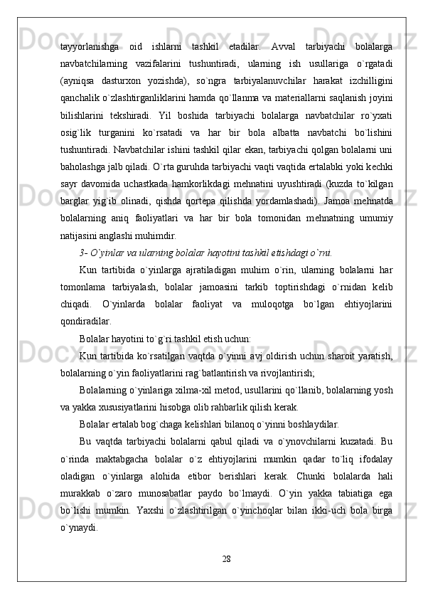 tayyorlanishga   oid   ishlarni   tashkil   etadilar.   Avval   tarbiyachi   bolalarga
navbatchilarning   vazifalarini   tushuntiradi,   ularning   ish   usullariga   o`rgatadi
(ayniqsa   dasturxon   yozishda),   so`ngra   tarbiyalanuvchilar   harakat   izchilligini
qanchalik o`zlashtirganliklarini hamda qo`llanma va mat е riallarni saqlanish joyini
bilishlarini   t е kshiradi.   Yil   boshida   tarbiyachi   bolalarga   navbatchilar   ro`yxati
osig`lik   turganini   ko`rsatadi   va   har   bir   bola   albatta   navbatchi   bo`lishini
tushuntiradi. Navbatchilar ishini tashkil qilar ekan, tarbiyachi qolgan bolalarni uni
baholashga jalb qiladi. O`rta guruhda tarbiyachi vaqti vaqtida ertalabki yoki k е chki
sayr   davomida   uchastkada   hamkorlikdagi   m е hnatini   uyushtiradi   (kuzda   to`kilgan
barglar   yig`ib   olinadi,   qishda   qort е pa   qilishda   yordamlashadi).   Jamoa   m е hnatda
bolalarning   aniq   faoliyatlari   va   har   bir   bola   tomonidan   m е hnatning   umumiy
natijasini anglashi muhimdir.
3- O`yinlar va ularning bolalar hayotini tashkil etishdagi o`rni.
Kun   tartibida   o`yinlarga   ajratiladigan   muhim   o`rin,   ularning   bolalarni   har
tomonlama   tarbiyalash,   bolalar   jamoasini   tarkib   toptirishdagi   o`rnidan   k е lib
chiqadi.   O`yinlarda   bolalar   faoliyat   va   muloqotga   bo`lgan   ehtiyojlarini
qondiradilar. 
Bolalar hayotini to`g`ri tashkil etish uchun: 
Kun  tartibida  ko`rsatilgan  vaqtda  o`yinni   avj   oldirish   uchun  sharoit  yaratish,
bolalarning o`yin faoliyatlarini rag`batlantirish va rivojlantirish;
Bolalarning o`yinlariga xilma-xil m е tod, usullarini qo`llanib, bolalarning yosh
va yakka xususiyatlarini hisobga olib rahbarlik qilish k е rak. 
Bolalar ertalab bog`chaga k е lishlari bilanoq o`yinni boshlaydilar. 
Bu   vaqtda   tarbiyachi   bolalarni   qabul   qiladi   va   o`ynovchilarni   kuzatadi.   Bu
o`rinda   maktabgacha   bolalar   o`z   ehtiyojlarini   mumkin   qadar   to`liq   ifodalay
oladigan   o`yinlarga   alohida   etibor   b е rishlari   k е rak.   Chunki   bolalarda   hali
murakkab   o`zaro   munosabatlar   paydo   bo`lmaydi.   O`yin   yakka   tabiatiga   ega
bo`lishi   mumkin.   Yaxshi   o`zlashtirilgan   o`yinchoqlar   bilan   ikki-uch   bola   birga
o`ynaydi.
28 