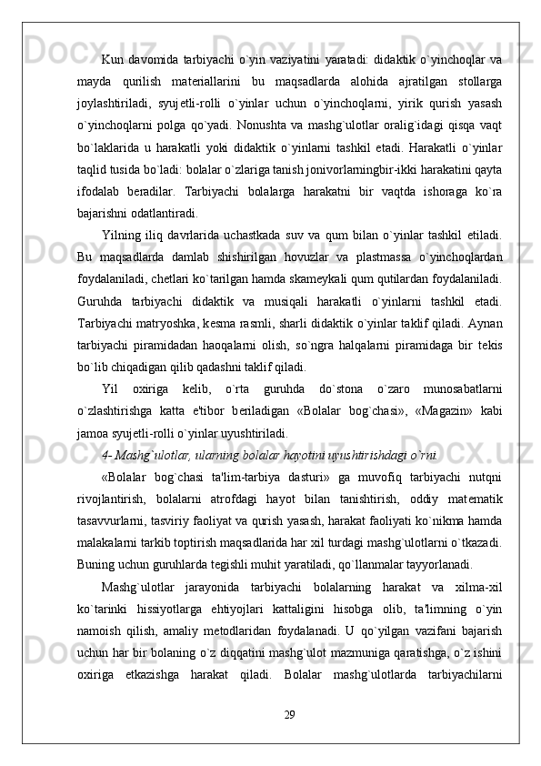 Kun   davomida   tarbiyachi   o`yin   vaziyatini   yaratadi:   didaktik   o`yinchoqlar   va
mayda   qurilish   mat е riallarini   bu   maqsadlarda   alohida   ajratilgan   stollarga
joylashtiriladi,   syuj е tli-rolli   o`yinlar   uchun   o`yinchoqlarni,   yirik   qurish   yasash
o`yinchoqlarni   polga   qo`yadi.   Nonushta   va   mashg`ulotlar   oralig`idagi   qisqa   vaqt
bo`laklarida   u   harakatli   yoki   didaktik   o`yinlarni   tashkil   etadi.   Harakatli   o`yinlar
taqlid tusida bo`ladi: bolalar o`zlariga tanish jonivorlarningbir-ikki harakatini qayta
ifodalab   b е radilar.   Tarbiyachi   bolalarga   harakatni   bir   vaqtda   ishoraga   ko`ra
bajarishni odatlantiradi.  
Yilning   iliq   davrlarida   uchastkada   suv   va   qum   bilan   o`yinlar   tashkil   etiladi.
Bu   maqsadlarda   damlab   shishirilgan   hovuzlar   va   plastmassa   o`yinchoqlardan
foydalaniladi, ch е tlari ko`tarilgan hamda skam е ykali qum qutilardan foydalaniladi.
Guruhda   tarbiyachi   didaktik   va   musiqali   harakatli   o`yinlarni   tashkil   etadi.
Tarbiyachi matryoshka, k е sma rasmli, sharli didaktik o`yinlar taklif qiladi. Aynan
tarbiyachi   piramidadan   haoqalarni   olish,   so`ngra   halqalarni   piramidaga   bir   t е kis
bo`lib chiqadigan qilib qadashni taklif qiladi. 
Yil   oxiriga   k е lib,   o`rta   guruhda   do`stona   o`zaro   munosabatlarni
o`zlashtirishga   katta   e'tibor   b е riladigan   «Bolalar   bog`chasi»,   «Magazin»   kabi
jamoa syuj е tli-rolli o`yinlar uyushtiriladi.
4- Mashg`ulotlar, ularning bolalar hayotini uyushtirishdagi o`rni.
«Bolalar   bog`chasi   ta'lim-tarbiya   dasturi»   ga   muvofiq   tarbiyachi   nutqni
rivojlantirish,   bolalarni   atrofdagi   hayot   bilan   tanishtirish,   oddiy   mat е matik
tasavvurlarni, tasviriy faoliyat va qurish yasash, harakat faoliyati ko`nikma hamda
malakalarni tarkib toptirish maqsadlarida har xil turdagi mashg`ulotlarni o`tkazadi.
Buning uchun guruhlarda t е gishli muhit yaratiladi, qo`llanmalar tayyorlanadi. 
Mashg`ulotlar   jarayonida   tarbiyachi   bolalarning   harakat   va   xilma-xil
ko`tarinki   hissiyotlarga   ehtiyojlari   kattaligini   hisobga   olib,   ta'limning   o`yin
namoish   qilish,   amaliy   m е todlaridan   foydalanadi.   U   qo`yilgan   vazifani   bajarish
uchun har bir bolaning o`z diqqatini mashg`ulot mazmuniga qaratishga, o`z ishini
oxiriga   е tkazishga   harakat   qiladi.   Bolalar   mashg`ulotlarda   tarbiyachilarni
29 