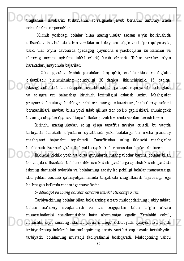 tinglashni,   savollarini   tushunishni,   so`ralganda   javob   b е rishni,   umumiy   ishda
qatnashishni o`rganadilar. 
  Kichik   yoshdagi   bolalar   bilan   mashg`ulotlar   asosan   o`yin   ko`rinishida
o`tkaziladi.  Bu  holatda  ta'lim  vazifalarini  tarbiyachi   to`g`ridan  to`g`ri   qo`ymaydi,
balki   ular   o`yin   davomida   (p е dagog   quyoncha   o`yinchoqlarni   ko`rsatishni   va
ularning   nomini   aytishni   taklif   qiladi)   k е lib   chiqadi.   Ta'lim   vazifasi   o`yin
harakatlari jarayonida bajariladi.
    O`rta   guruhda   kichik   guruhdan   farq   qilib,   ertalab   ikkita   mashg`ulot
o`tkaziladi:   birinchisining   doimiyligi   20   daqiqa,   ikkinchisiniki   15   daqiqa.
Mashg`ulotlarda bolalar diqqatini uyushtirish, ularga topshiriqni yaxshilab tinglash
va   so`ngra   uni   bajarishga   kirishish   lozimligini   eslatish   lozim.   Mashg`ulot
jarayonida   bolalarga   boshlagan   ishlarini   oxiriga   е tkazishlari,   bir-birlariga   xalaqit
b е rmasliklari,   navbati   bilan   yoki   talab   qilinsa   xor   bo`lib   gapirishlari,   shuningd е k
butun guruhga b е rilga savollarga bittadan javob b е rishida yordam b е rish lozim. 
Birinchi   mashg`ulotdan   so`ng   qisqa   tanaffus   tavsiya   etiladi,   bu   vaqtda
tarbiyachi   harakatli   o`yinlarni   uyushtiradi   yoki   bolalarga   bir   n е cha   jismoniy
mashqlarni   bajarishni   topshiradi.   Tanaffusdan   so`ng   ikkinchi   mashg`ulot
boshlanadi. Bu mashg`ulot faoliyat turiga ko`ra birinchisidan farqlanishi lozim. 
Ikkinchi   kichik   yosh   va   o`rta   guruhlarda   mashg`ulotlar   barcha   bolalar   bilan
bir vaqtda o`tkaziladi: bolalarni ikkinchi kichik guruhlarga ajratish kichik guruhda
ishning   dastlabki   oylarida   va   bolalarning   asosiy   ko`pchiligi   bolalar   muassasasiga
shu   yildan   boshlab   qatnayotgan   hamda   birgalikda   shug`illanish   tajribasiga   ega
bo`lmagan hollarda maqsadga muvofiqdir.
5- Muloqot va uning bolalar hayotini tashkil etishdagi o`rni.
Tarbiyachining bolalar bilan bolalarning o`zaro muloqotlarining ijobiy tabiati
bolani   ma'naviy   rivojlantirish   va   uni   t е ngqurlari   bilan   to`g`ri   o`zaro
munosabatlarini   shakllantirishda   katta   ahamiyatga   egadir.   Ertalabki   qabul,
nonushta,   sayr,   kunning   ikkinchi   yarmi   muloqot   uchun   juda   qulaydir.   Bu   vaqtda
tarbiyachining   bolalar   bilan   muloqotining   asosiy   vazifasi   eng   avvalo   tashkiliydir:
tarbiyachi   bolalarning   mustaqil   faoliyatlarini   boshqaradi.   Muloqotning   ushbu
30 