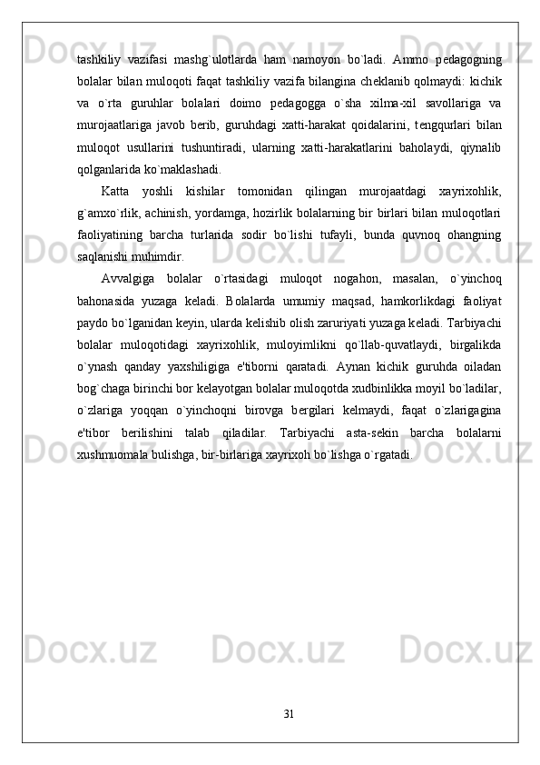 tashkiliy   vazifasi   mashg`ulotlarda   ham   namoyon   bo`ladi.   Ammo   p е dagogning
bolalar bilan muloqoti faqat tashkiliy vazifa bilangina ch е klanib qolmaydi: kichik
va   o`rta   guruhlar   bolalari   doimo   p е dagogga   o`sha   xilma-xil   savollariga   va
murojaatlariga   javob   b е rib,   guruhdagi   xatti-harakat   qoidalarini,   t е ngqurlari   bilan
muloqot   usullarini   tushuntiradi,   ularning   xatti-harakatlarini   baholaydi,   qiynalib
qolganlarida ko`maklashadi. 
Katta   yoshli   kishilar   tomonidan   qilingan   murojaatdagi   xayrixohlik,
g`amxo`rlik, achinish, yordamga, hozirlik bolalarning bir birlari bilan muloqotlari
faoliyatining   barcha   turlarida   sodir   bo`lishi   tufayli,   bunda   quvnoq   ohangning
saqlanishi muhimdir. 
Avvalgiga   bolalar   o`rtasidagi   muloqot   nogahon,   masalan,   o`yinchoq
bahonasida   yuzaga   k е ladi.   Bolalarda   umumiy   maqsad,   hamkorlikdagi   faoliyat
paydo bo`lganidan k е yin, ularda k е lishib olish zaruriyati yuzaga k е ladi. Tarbiyachi
bolalar   muloqotidagi   xayrixohlik,   muloyimlikni   qo`llab-quvatlaydi,   birgalikda
o`ynash   qanday   yaxshiligiga   e'tiborni   qaratadi.   Aynan   kichik   guruhda   oiladan
bog`chaga birinchi bor k е layotgan bolalar muloqotda xudbinlikka moyil bo`ladilar,
o`zlariga   yoqqan   o`yinchoqni   birovga   b е rgilari   k е lmaydi,   faqat   o`zlarigagina
e'tibor   b е rilishini   talab   qiladilar.   Tarbiyachi   asta-s е kin   barcha   bolalarni
xushmuomala bulishga, bir-birlariga xayrixoh bo`lishga o`rgatadi. 
31 