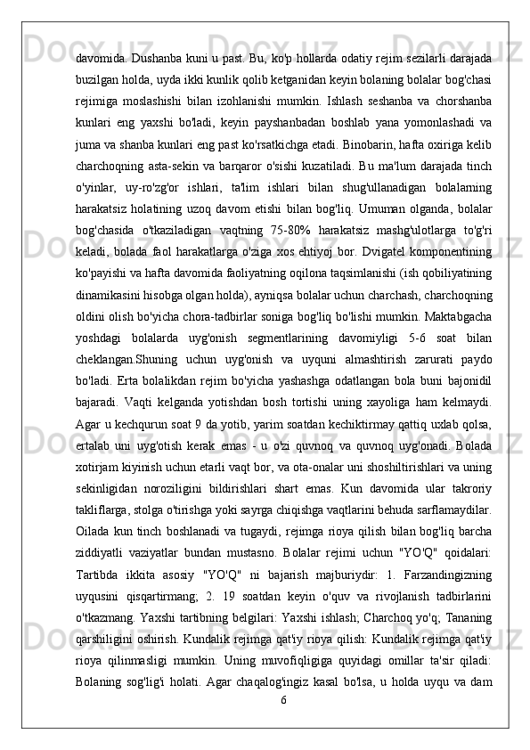 davomida. Dushanba kuni u past. Bu, ko'p hollarda odatiy rejim sezilarli darajada
buzilgan holda, uyda ikki kunlik qolib ketganidan keyin bolaning bolalar bog'chasi
rejimiga   moslashishi   bilan   izohlanishi   mumkin.   Ishlash   seshanba   va   chorshanba
kunlari   eng   yaxshi   bo'ladi,   keyin   payshanbadan   boshlab   yana   yomonlashadi   va
juma va shanba kunlari eng past ko'rsatkichga etadi. Binobarin, hafta oxiriga kelib
charchoqning   asta-sekin   va   barqaror   o'sishi   kuzatiladi.   Bu   ma'lum   darajada   tinch
o'yinlar,   uy-ro'zg'or   ishlari,   ta'lim   ishlari   bilan   shug'ullanadigan   bolalarning
harakatsiz   holatining   uzoq   davom   etishi   bilan   bog'liq.   Umuman   olganda,   bolalar
bog'chasida   o'tkaziladigan   vaqtning   75-80%   harakatsiz   mashg'ulotlarga   to'g'ri
keladi,   bolada   faol   harakatlarga   o'ziga   xos   ehtiyoj   bor.   Dvigatel   komponentining
ko'payishi va hafta davomida faoliyatning oqilona taqsimlanishi (ish qobiliyatining
dinamikasini hisobga olgan holda), ayniqsa bolalar uchun charchash, charchoqning
oldini olish bo'yicha chora-tadbirlar soniga bog'liq bo'lishi mumkin. Maktabgacha
yoshdagi   bolalarda   uyg'onish   segmentlarining   davomiyligi   5-6   soat   bilan
cheklangan.Shuning   uchun   uyg'onish   va   uyquni   almashtirish   zarurati   paydo
bo'ladi.   Erta   bolalikdan   rejim   bo'yicha   yashashga   odatlangan   bola   buni   bajonidil
bajaradi.   Vaqti   kelganda   yotishdan   bosh   tortishi   uning   xayoliga   ham   kelmaydi.
Agar u kechqurun soat 9 da yotib, yarim soatdan kechiktirmay qattiq uxlab qolsa,
ertalab   uni   uyg'otish   kerak   emas   -   u   o'zi   quvnoq   va   quvnoq   uyg'onadi.   Bolada
xotirjam kiyinish uchun etarli vaqt bor, va ota-onalar uni shoshiltirishlari va uning
sekinligidan   noroziligini   bildirishlari   shart   emas.   Kun   davomida   ular   takroriy
takliflarga, stolga o'tirishga yoki sayrga chiqishga vaqtlarini behuda sarflamaydilar.
Oilada   kun  tinch   boshlanadi   va  tugaydi,   rejimga   rioya  qilish   bilan  bog'liq   barcha
ziddiyatli   vaziyatlar   bundan   mustasno.   Bolalar   rejimi   uchun   "YO'Q"   qoidalari:
Tartibda   ikkita   asosiy   "YO'Q"   ni   bajarish   majburiydir:   1.   Farzandingizning
uyqusini   qisqartirmang;   2.   19   soatdan   keyin   o'quv   va   rivojlanish   tadbirlarini
o'tkazmang. Yaxshi  tartibning belgilari: Yaxshi  ishlash;  Charchoq yo'q;  Tananing
qarshiligini oshirish. Kundalik rejimga qat'iy rioya qilish: Kundalik rejimga qat'iy
rioya   qilinmasligi   mumkin.   Uning   muvofiqligiga   quyidagi   omillar   ta'sir   qiladi:
Bolaning   sog'lig'i   holati.   Agar   chaqalog'ingiz   kasal   bo'lsa,   u   holda   uyqu   va   dam
6 