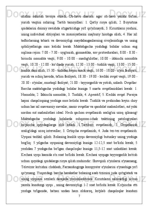 olishni   oshirish   tavsiya   etiladi;   Ob-havo   sharoiti:   agar   ob-havo   yaxshi   bo'lsa,
yurish   vaqtini   oshiring.   Tartib   tamoyillari:   1.   Qat'iy   rioya   qilish;   2.   Buyurtma
qoidalarini doimiy ravishda o'zgartirishga yo'l qo'yilmaydi; 3. Kırıntıların yoshini,
uning   individual   ehtiyojlari   va   xususiyatlarini   majburiy   hisobga   olish;   4.   Har   xil
tadbirlarning   tabiati   va   davomiyligi   maydalanganlarning   rivojlanishiga   va   uning
qobiliyatlariga   mos   kelishi   kerak.   Maktabgacha   yoshdagi   bolalar   uchun   eng
oqilona rejim: 7.00 - 7.30 - uyg'onish, gimnastika, suv protseduralari; 8.00 - 8.30 -
birinchi   nonushta   vaqti;   9.00   -   10.00   -   mashg'ulotlar;   10.00   -   ikkinchi   nonushta
vaqti; 10.20 - 12.00 - ko'chada yurish; 12.30 - 13.00 - tushlik vaqti; 13.00 - 15.00 -
kunlik dam olish; 15.30 - tushdan keyin snack vaqti; 16.00 - 18.00 - o'yin faoliyati,
yurish va ochiq havoda, ta'lim faoliyati; 18.30 - 19.00 - kechki ovqat vaqti; 19.00 -
20.30 - o'yinlar, mustaqil faoliyat; 21.00 - tayyorgarlik va yotish, uxlash. Ovqatlar:
Barcha   maktabgacha   yoshdagi   bolalar   kuniga   5   marta   ovqatlanishlari   kerak:   1.
Nonushta;  2. Ikkinchi nonushta;  3. Tushlik;  4. Aperatif; 5. Kechki ovqat. Porsiya
hajmi   chaqaloqning   yoshiga   mos   kelishi   kerak.  Tushlik   va  peshindan   keyin  choy
uchun har xil mavsumiy mevalar, xamir ovqatlar va qandolat mahsulotlari, sut yoki
nordon   sut   mahsulotlari   ideal.   Hech   qachon   ovqatlanish   oralig'ini   uzoq   qilmang!
Maktabgacha   yoshdagi   bolalarda   oshqozon-ichak   traktining   patologiyalari
ko'pincha   quyidagilarga   olib   keladi:   1.Tartibsiz   ovqatlanish;   2.   Ovqatlanish
oralig'idagi   uzoq   intervallar;   3.   Ortiqcha   ovqatlanish;   4.   Juda   tez-tez   ovqatlanish.
Uyquni   tashkil   qilish:   Bolaning   kunlik   uyqu   davomiyligi   butunlay   uning   yoshiga
bog'liq:   5   yilgacha   uyquning   davomiyligi   kuniga   12-12,5   soat   bo'lishi   kerak;   5
yoshdan   7   yoshgacha   bo'lgan   chaqaloqlar   kuniga   11,5-12   soat   uxlashlari   kerak.
Kechasi uyqu kamida o'n soat bo'lishi kerak. Kechasi uyquga tayyorgarlik ko'rish
uchun quyidagi qoidalarga rioya qilish muhimdir: Shovqinli o'yinlarni o'ynamang;
Televizor ko'rishni cheklash; Farzandingizga kompyuter o'yinlarini o'ynashiga yo'l
qo'ymang. Yuqoridagi barcha harakatlar bolaning asab tizimini juda qo'zg'atadi va
uning   uyqusini   sezilarli   darajada   yomonlashtiradi.   Kırıntıların   salomatligi   uchun
yaxshi   kunduzgi   uyqu   ,   uning   davomiyligi   1-2   soat   bo'lishi   kerak.   Ko'pincha   etti
yoshga   to'lganida,   ba'zan   undan   ham   oldinroq,   ko'plab   chaqaloqlar   kunduzi
7 