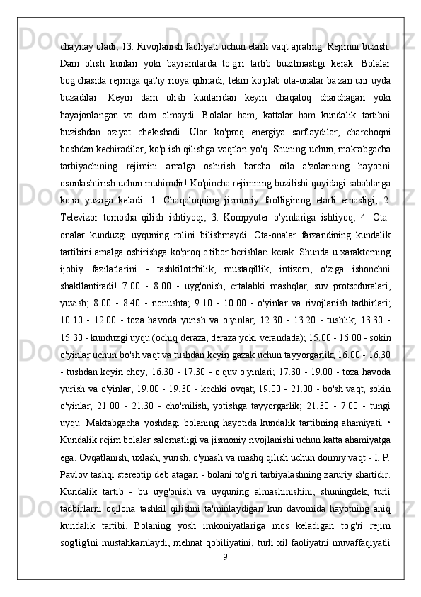 chaynay oladi; 13. Rivojlanish faoliyati uchun etarli vaqt ajrating. Rejimni buzish:
Dam   olish   kunlari   yoki   bayramlarda   to'g'ri   tartib   buzilmasligi   kerak.   Bolalar
bog'chasida rejimga qat'iy rioya qilinadi, lekin ko'plab ota-onalar  ba'zan uni uyda
buzadilar.   Keyin   dam   olish   kunlaridan   keyin   chaqaloq   charchagan   yoki
hayajonlangan   va   dam   olmaydi.   Bolalar   ham,   kattalar   ham   kundalik   tartibni
buzishdan   aziyat   chekishadi.   Ular   ko'proq   energiya   sarflaydilar,   charchoqni
boshdan kechiradilar, ko'p ish qilishga vaqtlari yo'q. Shuning uchun, maktabgacha
tarbiyachining   rejimini   amalga   oshirish   barcha   oila   a'zolarining   hayotini
osonlashtirish uchun muhimdir! Ko'pincha rejimning buzilishi quyidagi sabablarga
ko'ra   yuzaga   keladi:   1.   Chaqaloqning   jismoniy   faolligining   etarli   emasligi;   2.
Televizor   tomosha   qilish   ishtiyoqi;   3.   Kompyuter   o'yinlariga   ishtiyoq;   4.   Ota-
onalar   kunduzgi   uyquning   rolini   bilishmaydi.   Ota-onalar   farzandining   kundalik
tartibini amalga oshirishga ko'proq e'tibor berishlari kerak. Shunda u xarakterning
ijobiy   fazilatlarini   -   tashkilotchilik,   mustaqillik,   intizom,   o'ziga   ishonchni
shakllantiradi!   7.00   -   8.00   -   uyg'onish,   ertalabki   mashqlar,   suv   protseduralari,
yuvish;   8.00   -   8.40   -   nonushta;   9.10   -   10.00   -   o'yinlar   va   rivojlanish   tadbirlari;
10.10   -   12.00   -   toza   havoda   yurish   va   o'yinlar;   12.30   -   13.20   -   tushlik;   13.30   -
15.30 - kunduzgi uyqu (ochiq deraza, deraza yoki verandada); 15.00 - 16.00 - sokin
o'yinlar uchun bo'sh vaqt va tushdan keyin gazak uchun tayyorgarlik; 16.00 - 16.30
- tushdan keyin choy; 16.30 - 17.30 - o'quv o'yinlari; 17.30 - 19.00 - toza havoda
yurish va o'yinlar; 19.00 - 19.30 - kechki ovqat; 19.00 - 21.00 - bo'sh vaqt, sokin
o'yinlar;   21.00   -   21.30   -   cho'milish,   yotishga   tayyorgarlik;   21.30   -   7.00   -   tungi
uyqu.   Maktabgacha   yoshdagi   bolaning   hayotida   kundalik   tartibning   ahamiyati.   •
Kundalik rejim bolalar salomatligi va jismoniy rivojlanishi uchun katta ahamiyatga
ega. Ovqatlanish, uxlash, yurish, o'ynash va mashq qilish uchun doimiy vaqt - I. P.
Pavlov tashqi stereotip deb atagan - bolani to'g'ri tarbiyalashning zaruriy shartidir.
Kundalik   tartib   -   bu   uyg'onish   va   uyquning   almashinishini,   shuningdek,   turli
tadbirlarni   oqilona   tashkil   qilishni   ta'minlaydigan   kun   davomida   hayotning   aniq
kundalik   tartibi.   Bolaning   yosh   imkoniyatlariga   mos   keladigan   to'g'ri   rejim
sog'lig'ini  mustahkamlaydi, mehnat  qobiliyatini, turli  xil faoliyatni muvaffaqiyatli
9 