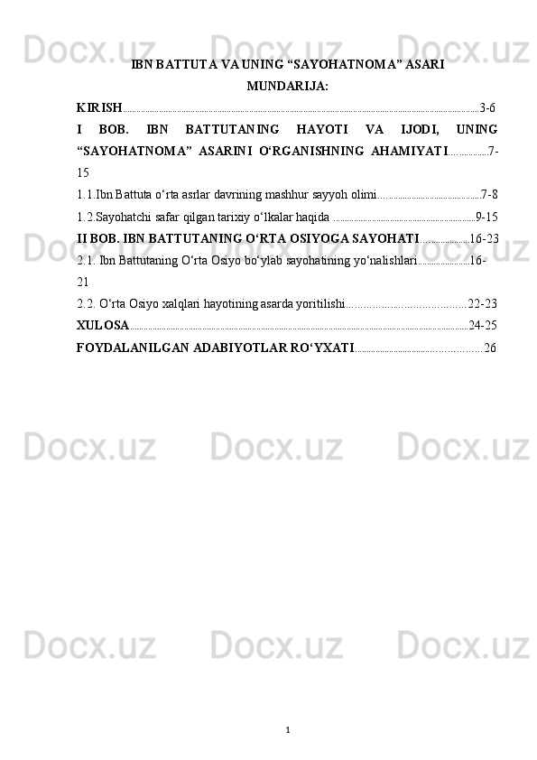 IBN BATTUTA VA UNING “SAYOHATNOMA” ASARI
MUNDARIJA:
KIRIS H . ........ ......... ................................................................................... ........ ................................................. 3-6
I   BOB .   IBN   BATTUTANING   HAYOTI   VA   IJODI,   UNING
“SAYOHATNOMA”   ASARINI   O‘RGANISHNING   AHAMIYAT I .…............. 7-
15
1.1.Ibn Battuta o‘rta asrlar davrining mashhur sayyoh olimi .…........................................ . 7-8
1.2.Sayohatchi safar qilgan tarixiy o‘lkalar  haqida   ............................................................... 9-15
II  BOB .  IBN BATTUTANING O‘RTA OSIYOGA SAYOHATI .…................. 16-23
2.1.   Ibn Battutaning O‘rta Osiyo bo‘ylab sayohatining yo‘nalishlari ....................... 16-
21
2.2.  O‘rta Osiyo xalqlari hayotining asarda yoritilishi ……………..…………………… 22-23
XULOSA ...................................................................................................................................................... 24-25
FOYDALANILGAN ADABIYOTLAR RO‘YXATI .................................……………… 26
1 