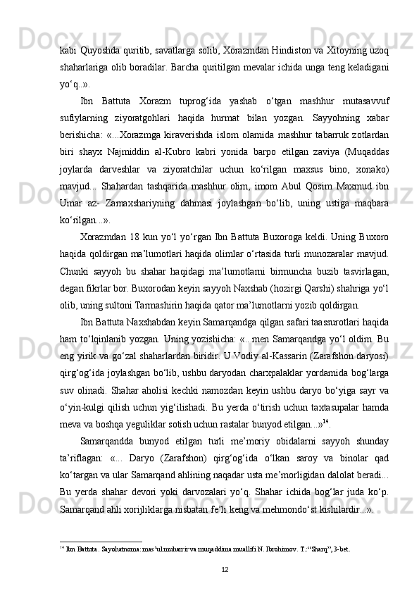 kabi Quyoshda quritib, savatlarga solib, Xorazmdan Hindiston va Xitoyning uzoq
shaharlariga olib boradilar. Barcha quritilgan mevalar ichida unga teng keladigani
yo‘q..».
Ibn   Battuta   Xorazm   tuprog‘ida   yashab   o‘tgan   mashhur   mutasavvuf
sufiylarning   ziyoratgohlari   haqida   hurmat   bilan   yozgan.   Sayyohning   xabar
berishicha:   «...Xorazmga   kiraverishda   islom   olamida   mashhur   tabarruk   zotlardan
biri   shayx   Najmiddin   al-Kubro   kabri   yonida   barpo   etilgan   zaviya   (Muqaddas
joylarda   darveshlar   va   ziyoratchilar   uchun   ko‘rilgan   maxsus   bino,   xonako)
mavjud...   Shahardan   tashqarida   mashhur   olim,   imom   Abul   Qosim   Maxmud   ibn
Umar   az-   Zamaxshariyning   dahmasi   joylashgan   bo‘lib,   uning   ustiga   maqbara
ko‘rilgan...».  
Xorazmdan   18  kun  yo‘l  yo‘rgan  Ibn  Battuta   Buxoroga  keldi.  Uning  Buxoro
haqida qoldirgan ma’lumotlari haqida olimlar o‘rtasida turli munozaralar mavjud.
Chunki   sayyoh   bu   shahar   haqidagi   ma’lumotlarni   birmuncha   buzib   tasvirlagan,
degan fikrlar bor. Buxorodan keyin sayyoh Naxshab (hozirgi Qarshi) shahriga yo‘l
olib, uning sultoni Tarmashirin haqida qator ma’lumotlarni yozib qoldirgan.
Ibn Battuta Naxshabdan keyin Samarqandga qilgan safari taassurotlari haqida
ham to‘lqinlanib yozgan. Uning yozishicha: «...men Samarqandga yo‘l oldim. Bu
eng yirik va go‘zal shaharlardan biridir. U Vodiy al-Kassarin (Zarafshon daryosi)
qirg‘og‘ida joylashgan bo‘lib, ushbu daryodan charxpalaklar yordamida bog‘larga
suv   olinadi.   Shahar   aholisi   kechki   namozdan   keyin   ushbu   daryo   bo‘yiga   sayr   va
o‘yin-kulgi   qilish   uchun  yig‘ilishadi.   Bu  yerda  o‘tirish   uchun  taxtasupalar  hamda
meva va boshqa yeguliklar sotish uchun rastalar bunyod etilgan...» 14
.
Samarqandda   bunyod   etilgan   turli   me’moriy   obidalarni   sayyoh   shunday
ta’riflagan:   «...   Daryo   (Zarafshon)   qirg‘og‘ida   o‘lkan   saroy   va   binolar   qad
ko‘targan va ular Samarqand ahlining naqadar usta me’morligidan dalolat beradi...
Bu   yerda   shahar   devori   yoki   darvozalari   yo‘q.   Shahar   ichida   bog‘lar   juda   ko‘p.
Samarqand ahli xorijliklarga nisbatan fe’li keng va mehmondo‘st kishilardir...».
14
 Ibn Battuta. Sayohatnoma: mas’ul muharrir va muqaddima muallifi N. Ibrohimov. T.: “Sharq”, 3-bet.
12 