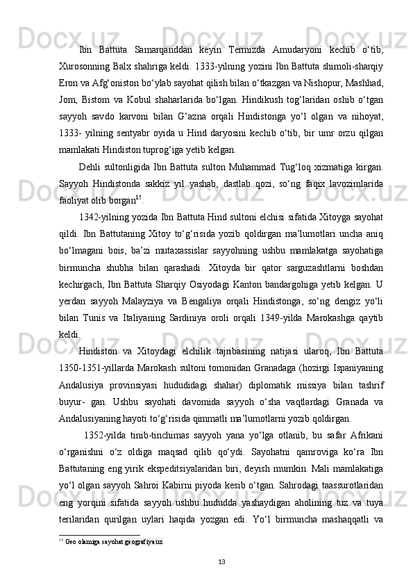 Ibn   Battuta   Samarqanddan   keyin   Termizda   Amudaryoni   kechib   o‘tib,
Xurosonning Balx shahriga keldi. 1333-yilning yozini Ibn Battuta shimoli-sharqiy
Eron va Afg‘oniston bo‘ylab sayohat qilish bilan o‘tkazgan va Nishopur, Mashhad,
Jom,   Bistom   va   Kobul   shaharlarida   bo‘lgan.   Hindikush   tog‘laridan   oshib   o‘tgan
sayyoh   sav do   karvoni   bilan   G‘azna   orqali   Hindistonga   yo‘l   olgan   va   nihoyat,
1333-   yilning   sentyabr   oyida   u   Hind   daryosini   kechib   o‘tib,   bir   umr   orzu   qilgan
mamlakati Hindiston tuprog‘iga yetib kelgan.
Dehli   sultonligida   Ibn   Battuta   sulton   Muhammad   Tug‘loq   xizmatiga   kirgan.
Sayyoh   Hindistonda   sakkiz   yil   yashab,   dastlab   qozi,   so‘ng   faqix   lavozimlarida
faoliyat olib borgan 15
.
1342-yilning yozida Ibn Battuta Hind sultoni elchisi sifatida Xitoyga sayohat
qildi.   Ibn   Battutaning   Xitoy   to‘g‘risida   yozib   qoldirgan   ma’lumotlari   uncha   aniq
bo‘lmagani   bois,   ba’zi   mutaxassislar   sayyohning   ushbu   mamlakatga   sayohatiga
birmuncha   shubha   bilan   qarashadi.   Xitoyda   bir   qator   sarguzashtlarni   boshdan
kechirgach,   Ibn   Battuta   Sharqiy   Osiyodagi   Kanton   bandargohiga   yetib   kelgan.   U
yerdan   sayyoh   Malayziya   va   Bengaliya   orqali   Hindistonga,   so‘ng   dengiz   yo‘li
bilan   Tunis   va   Italiyaning   Sardiniya   oroli   orqali   1349-yilda   Marokashga   qaytib
keldi.
Hindiston   va   Xitoydagi   elchilik   tajribasining   natijasi   ularoq,   Ibn   Battuta
1350-1351-yillarda Marokash sultoni tomonidan Granadaga (hozirgi Ispaniyaning
Andalusiya   provinsiyasi   hududidagi   shahar)   diplomatik   missiya   bilan   tashrif
buyur-   gan.   Ushbu   sayohati   davomida   sayyoh   o‘sha   vaqtlardagi   Granada   va
Andalusiyaning hayoti to‘g‘risida qimmatli ma’lumotlarni yozib qoldirgan.
  1352-yilda   tinib-tinchimas   sayyoh   yana   yo‘lga   otlanib,   bu   safar   Afrikani
o‘rganishni   o‘z   oldiga   maqsad   qilib   qo‘ydi.   Sayohatni   qamroviga   ko‘ra   Ibn
Battutaning eng yirik ekspeditsiyalaridan  biri, deyish  mumkin. Mali  mamlakatiga
yo‘l olgan sayyoh Sahroi Kabirni piyoda kesib o‘tgan. Sahrodagi taassurotlaridan
eng   yorqini   sifatida   sayyoh   ushbu   hududda   yashaydigan   aholining   tuz   va   tuya
terilaridan   qurilgan   uylari   haqida   yozgan   edi.   Yo‘l   birmuncha   mashaqqatli   va
15
 Geo olamiga sayohat  geografiya.uz
13