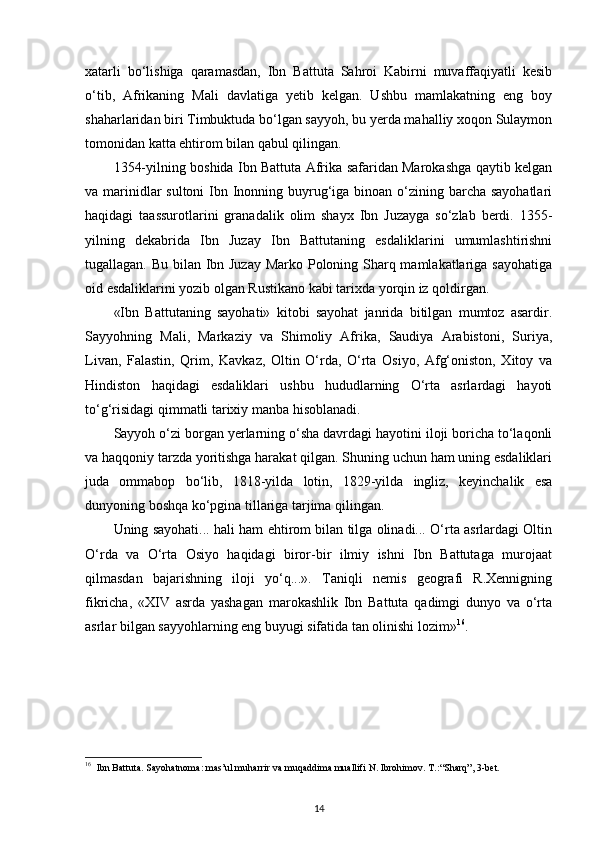 xatarli   bo‘lishiga   qaramasdan,   Ibn   Battuta   Sahroi   Kabirni   muvaffaqiyatli   kesib
o‘tib,   Afrikaning   Mali   davlatiga   yetib   kelgan.   Ushbu   mamlakatning   eng   boy
shaharlaridan biri Timbuktuda bo‘lgan sayyoh, bu yerda mahalliy xoqon Sulaymon
tomonidan katta ehtirom bilan qabul qilingan.
1354-yilning boshida Ibn Battuta Afrika safaridan Marokashga qaytib kelgan
va marinidlar sultoni  Ibn Inonning buyrug‘iga binoan o‘zining barcha sayohatlari
haqidagi   taassurotlarini   granadalik   olim   shayx   Ibn   Juzayga   so‘zlab   berdi.   1355-
yilning   dekabrida   Ibn   Juzay   Ibn   Battutaning   esdaliklarini   umumlashtirishni
tugallagan. Bu bilan Ibn Juzay Marko Poloning Sharq mamlakatlariga sayohatiga
oid esdaliklarini yozib olgan Rustikano kabi tarixda yorqin iz qoldirgan.
«Ibn   Battutaning   sayohati»   kitobi   sayohat   janrida   bitilgan   mumtoz   asardir.
Sayyohning   Mali,   Markaziy   va   Shimoliy   Afrika,   Saudiya   Arabistoni,   Suriya,
Livan,   Falastin,   Qrim,   Kavkaz,   Oltin   O‘rda,   O‘rta   Osiyo,   Afg‘oniston,   Xitoy   va
Hindiston   haqidagi   esdaliklari   ushbu   hududlarning   O‘rta   asrlardagi   hayoti
to‘g‘risidagi qimmatli tarixiy manba hisoblanadi.
Sayyoh o‘zi borgan yerlarning o‘sha davrdagi hayotini iloji boricha to‘laqonli
va haqqoniy tarzda yoritishga harakat qilgan. Shuning uchun ham uning esdaliklari
juda   ommabop   bo‘lib,   1818-yilda   lotin,   1829-yilda   ingliz,   keyinchalik   esa
dunyoning boshqa ko‘pgina tillariga tarjima qilingan.
Uning sayohati... hali ham ehtirom bilan tilga olinadi... O‘rta asrlardagi Oltin
O‘rda   va   O‘rta   Osiyo   haqidagi   biror-bir   ilmiy   ishni   Ibn   Battutaga   murojaat
qilmasdan   bajarishning   iloji   yo‘q...».   Taniqli   nemis   geografi   R.Xennigning
fikricha,   «XIV   asrda   yashagan   marokashlik   Ibn   Battuta   qadimgi   dunyo   va   o‘rta
asrlar bilgan sayyohlarning eng buyugi sifatida tan olinishi lozim» 16
.
16
  Ibn Battuta. Sayohatnoma: mas’ul muharrir va muqaddima muallifi N. Ibrohimov. T.: “Sharq”, 3-bet.
14 