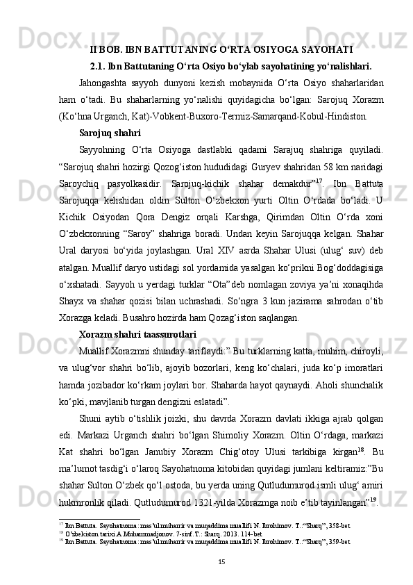 II  BOB .  IBN BATTUTANING O‘RTA OSIYOGA SAYOHATI
2.1.  Ibn Battutaning O‘rta Osiyo bo‘ylab sayohatining yo‘nalishlari.
Jahongashta   sayyoh   dunyoni   kezish   mobaynida   O‘rta   Osiyo   shaharlaridan
ham   o‘tadi.   Bu   shaharlarning   yo‘nalishi   quyidagicha   bo‘lgan:   Sarojuq   Xorazm
(Ko‘hna Urganch, Kat)-Vobkent-Buxoro-Termiz-Samarqand-Kobul-Hindiston .
Sarojuq shahri
Sayyohning   O‘rta   Osiyoga   dastlabki   qadami   Sarajuq   shahriga   quyiladi.
“Sarojuq shahri hozirgi Qozog‘iston hududidagi Guryev shahridan 58 km naridagi
Saroychiq   pasyolkasidir.   Sarojuq-kichik   shahar   demakdur” 17
.   Ibn   Battuta
Sarojuqqa   kelishidan   oldin   Sulton   O‘zbekxon   yurti   Oltin   O‘rdada   bo‘ladi.   U
Kichik   Osiyodan   Qora   Dengiz   orqali   Karshga,   Qirimdan   Oltin   O‘rda   xoni
O‘zbekxonning   “Saroy”   shahriga   boradi.   Undan   keyin   Sarojuqqa   kelgan.   Shahar
Ural   daryosi   bo‘yida   joylashgan.   Ural   XIV   asrda   Shahar   Ulusi   (ulug‘   suv)   deb
atalgan. Muallif daryo ustidagi sol yordamida yasalgan ko‘prikni Bog‘doddagisiga
o‘xshatadi.  Sayyoh  u  yerdagi   turklar  “Ota”deb   nomlagan  zoviya  ya’ni   xonaqihda
Shayx   va   shahar   qozisi   bilan   uchrashadi.   So‘ngra   3   kun   jazirama   sahrodan   o‘tib
Xorazga keladi. Busahro hozirda ham Qozag‘iston saqlangan.
Xorazm shahri taassurotlari
Muallif Xorazmni shunday tariflaydi:” Bu turklarning katta, muhim, chiroyli,
va   ulug‘vor   shahri   bo‘lib,   ajoyib   bozorlari,   keng   ko‘chalari,   juda   ko‘p   imoratlari
hamda jozibador ko‘rkam joylari bor. Shaharda hayot qaynaydi. Aholi shunchalik
ko‘pki, mavjlanib turgan dengizni eslatadi”.
Shuni   aytib   o‘tishlik   joizki,   shu   davrda   Xorazm   davlati   ikkiga   ajrab   qolgan
edi.   Markazi   Urganch   shahri   bo‘lgan   Shimoliy   Xorazm.   Oltin   O‘rdaga,   markazi
Kat   shahri   bo‘lgan   Janubiy   Xorazm   Chig‘otoy   Ulusi   tarkibiga   kirgan 18
.   Bu
ma’lumot tasdig‘i o‘laroq Sayohatnoma kitobidan quyidagi jumlani keltiramiz:”Bu
shahar Sulton O‘zbek qo‘l ostoda, bu yerda uning Qutludumurod ismli ulug‘ amiri
hukmronlik qiladi. Qutludumurod 1321-yilda Xorazmga noib e’tib tayinlangan” 19
.
17
 Ibn Battuta. Sayohatnoma: mas’ul muharrir va muqaddima muallifi N. Ibrohimov. T.: “Sharq”, 358-bet
18
 O’zbekiston tarixi.A.Muhammadjonov. 7-sinf.T.: Sharq. 2013. 114-bet
19
 Ibn Battuta. Sayohatnoma: mas’ul muharrir va muqaddima muallifi N. Ibrohimov. T.: “Sharq”, 359-bet
15
