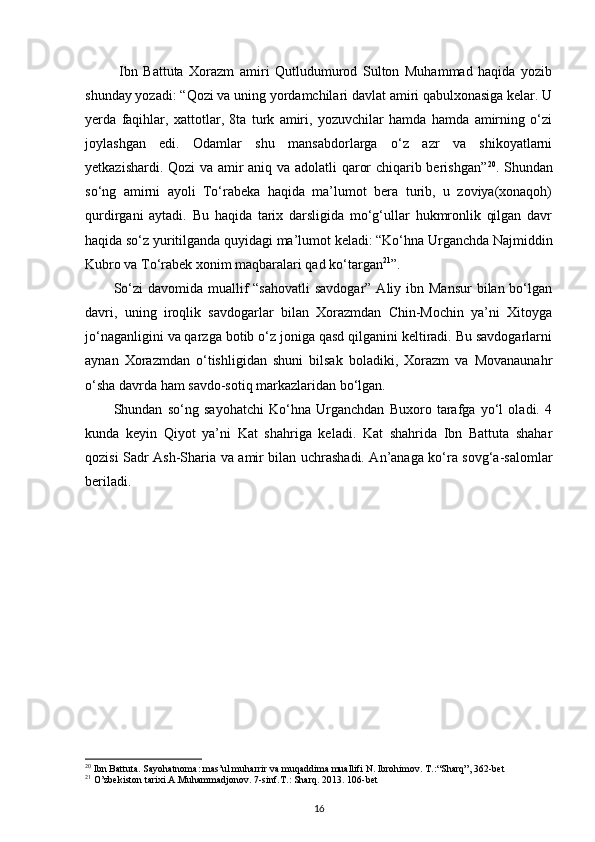   Ibn   Battuta   Xorazm   amiri   Qutludumurod   Sulton   Muhammad   haqida   yozib
shunday yozadi: “Qozi va uning yordamchilari davlat amiri qabulxonasiga kelar. U
yerda   faqihlar,   xattotlar,   8ta   turk   amiri,   yozuvchilar   hamda   hamda   amirning   o‘zi
joylashgan   edi.   Odamlar   shu   mansabdorlarga   o‘z   azr   va   shikoyatlarni
yetkazishardi. Qozi va amir aniq va adolatli qaror chiqarib berishgan” 20
. Shundan
so‘ng   amirni   ayoli   To‘rabeka   haqida   ma’lumot   bera   turib,   u   zoviya(xonaqoh)
qurdirgani   aytadi.   Bu   haqida   tarix   darsligida   mo‘g‘ullar   hukmronlik   qilgan   davr
haqida so‘z yuritilganda quyidagi ma’lumot keladi: “Ko‘hna Urganchda Najmiddin
Kubro va To‘rabek xonim maqbaralari qad ko‘targan 21
”.
So‘zi  davomida muallif  “sahovatli  savdogar” Aliy ibn Mansur  bilan bo‘lgan
davri,   uning   iroqlik   savdogarlar   bilan   Xorazmdan   Chin-Mochin   ya’ni   Xitoyga
jo‘naganligini va qarzga botib o‘z joniga qasd qilganini keltiradi. Bu savdogarlarni
aynan   Xorazmdan   o‘tishligidan   shuni   bilsak   boladiki,   Xorazm   va   Movanaunahr
o‘sha davrda ham savdo-sotiq markazlaridan bo‘lgan.
Shundan   so‘ng   sayohatchi   Ko‘hna   Urganchdan   Buxoro   tarafga   yo‘l   oladi.   4
kunda   keyin   Qiyot   ya’ni   Kat   shahriga   keladi.   Kat   shahrida   Ibn   Battuta   shahar
qozisi Sadr Ash-Sharia va amir bilan uchrashadi. An’anaga ko‘ra sovg‘a-salomlar
beriladi. 
20
 Ibn Battuta. Sayohatnoma: mas’ul muharrir va muqaddima muallifi N. Ibrohimov. T.: “Sharq”, 362-bet
21
 O’zbekiston tarixi.A.Muhammadjonov. 7-sinf.T.: Sharq. 2013. 106-bet
16 