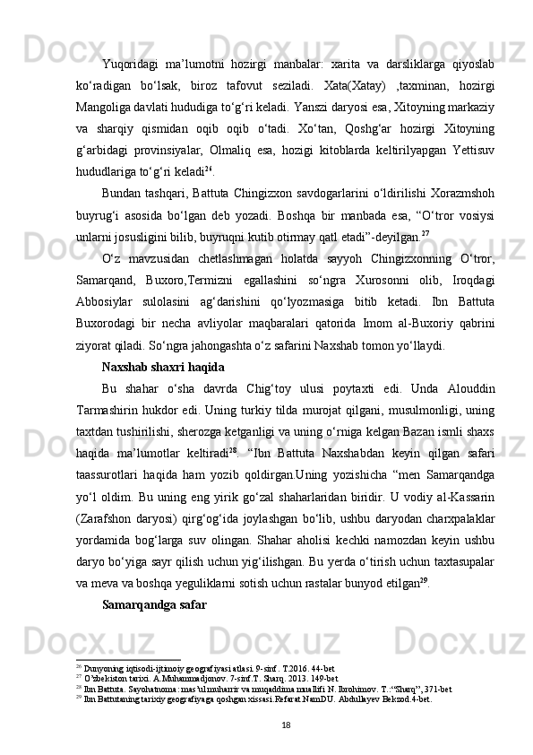 Yuqoridagi   ma’lumotni   hozirgi   manbalar:   xarita   va   darsliklarga   qiyoslab
ko‘radigan   bo‘lsak,   biroz   tafovut   seziladi.   Xata(Xatay)   ,taxminan,   hozirgi
Mangoliga davlati hududiga to‘g‘ri keladi. Yanszi daryosi esa, Xitoyning markaziy
va   sharqiy   qismidan   oqib   oqib   o‘tadi.   Xo‘tan,   Qoshg‘ar   hozirgi   Xitoyning
g‘arbidagi   provinsiyalar,   Olmaliq   esa,   hozigi   kitoblarda   keltirilyapgan   Yettisuv
hududlariga to‘g‘ri keladi 26
. 
Bundan   tashqari,   Battuta   Chingizxon   savdogarlarini   o‘ldirilishi   Xorazmshoh
buyrug‘i   asosida   bo‘lgan   deb   yozadi.   Boshqa   bir   manbada   esa,   “O‘tror   vosiysi
unlarni josusligini bilib, buyruqni kutib otirmay qatl etadi”-deyilgan. 27
O‘z   mavzusidan   chetlashmagan   holatda   sayyoh   Chingizxonning   O‘tror,
Samarqand,   Buxoro,Termizni   egallashini   so‘ngra   Xurosonni   olib,   Iroqdagi
Abbosiylar   sulolasini   ag‘darishini   qo‘lyozmasiga   bitib   ketadi.   Ibn   Battuta
Buxorodagi   bir   necha   avliyolar   maqbaralari   qatorida   Imom   al-Buxoriy   qabrini
ziyorat qiladi. So‘ngra jahongashta o‘z safarini Naxshab tomon yo‘llaydi.
Naxshab shaxri haqida
Bu   shahar   o‘sha   davrda   Chig‘toy   ulusi   poytaxti   edi.   Unda   Alouddin
Tarmashirin   hukdor   edi.   Uning   turkiy   tilda   murojat   qilgani,   musulmonligi,   uning
taxtdan tushirilishi, sherozga ketganligi va uning o‘rniga kelgan Bazan ismli shaxs
haqida   ma’lumotlar   keltiradi 28
.   “ Ibn   Battuta   Naxshabdan   keyin   qilgan   safari
taassurotlari   haqida   ham   yozib   qoldirgan.Uning   yozishicha   “men   Samarqandga
yo‘l   oldim.   Bu   uning   eng   yirik   go‘zal   shaharlaridan   biridir.   U   vodiy   al-Kassarin
(Zarafshon   daryosi)   qirg‘og‘ida   joylashgan   bo‘lib,   ushbu   daryodan   charxpalaklar
yordamida   bog‘larga   suv   olingan.   Shahar   aholisi   kechki   namozdan   keyin   ushbu
daryo bo‘yiga sayr qilish uchun yig‘ilishgan. Bu yerda o‘tirish uchun taxtasupalar
va meva va boshqa yeguliklarni sotish uchun rastalar bunyod etilgan 29
. 
Samarqandga safar
26
 Dunyoning iqtisodi-ijtimoiy geografiyasi atlasi. 9-sinf. T.2016. 44-bet
27
 O’zbekiston tarixi. A.Muhammadjonov. 7-sinf.T. Sharq. 2013. 149-bet
28
 Ibn Battuta. Sayohatnoma: mas’ul muharrir va muqaddima muallifi N. Ibrohimov. T.: “Sharq”, 371-bet
29
 Ibn Battutaning tarixiy geografiyaga qoshgan xissasi.Refarat.NamDU.  Abdullayev Bekzod.4-bet.
18 