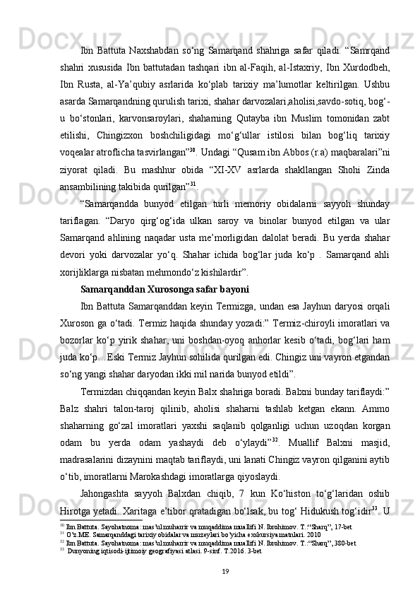 Ibn   Battuta   Naxshabdan   so‘ng   Samarqand   shahriga   safar   qiladi.   “Samrqand
shahri   xususida   Ibn   battutadan   tashqari   ibn   al-Faqih,   al-Istaxriy,   Ibn   Xurdodbeh,
Ibn   Rusta,   al-Ya’qubiy   asrlarida   ko‘plab   tarixiy   ma’lumotlar   keltirilgan.   Ushbu
asarda Samarqandning qurulish tarixi, shahar darvozalari,aholisi,savdo-sotiq, bog‘-
u   bo‘stonlari,   karvonsaroylari,   shaharning   Qutayba   ibn   Muslim   tomonidan   zabt
etilishi,   Chingizxon   boshchiligidagi   mo‘g‘ullar   istilosi   bilan   bog‘liq   tarixiy
voqealar atroflicha tasvirlangan” 30
. Undagi “Qusam ibn Abbos (r.a) maqbaralari”ni
ziyorat   qiladi.   Bu   mashhur   obida   “XI-XV   asrlarda   shakllangan   Shohi   Zinda
ansambilining takibida qurilgan” 31
.
“Samarqandda   bunyod   etilgan   turli   memoriy   obidalarni   sayyoh   shunday
tariflagan.   “Daryo   qirg‘og‘ida   ulkan   saroy   va   binolar   bunyod   etilgan   va   ular
Samarqand   ahlining   naqadar   usta   me’morligidan   dalolat   beradi.   Bu   yerda   shahar
devori   yoki   darvozalar   yo‘q.   Shahar   ichida   bog‘lar   juda   ko‘p   .   Samarqand   ahli
x orijliklarga nisbatan mehmondo‘z kishilardir”. 
Samarqanddan Xurosonga safar bayoni
Ibn Battuta Samarqanddan keyin Termizga, undan esa Jayhun  daryosi  orqali
Xuroson ga o‘tadi. Termiz haqida shunday yozadi:” Termiz-chiroyli imoratlari va
bozorlar   ko‘p   yirik   shahar,   uni   boshdan-oyoq   anhorlar   kesib   o‘tadi,   bog‘lari   ham
juda ko‘p…Eski Termiz Jayhun sohilida qurilgan edi. Chingiz uni vayron etgandan
so‘ng yangi shahar daryodan ikki mil narida bunyod etildi”. 
Termizdan chiqqandan keyin Balx shahriga boradi. Balxni bunday tariflaydi:”
Balz   shahri   talon-taroj   qilinib,   aholisi   shaharni   tashlab   ketgan   ekann.   Ammo
shaharning   go‘zal   imoratlari   yaxshi   saqlanib   qolganligi   uchun   uzoqdan   korgan
odam   bu   yerda   odam   yashaydi   deb   o‘ylaydi” 32
.   Muallif   Balxni   masjid,
madrasalarini dizaynini maqtab tariflaydi, uni lanati Chingiz vayron qilganini aytib
o‘tib, imoratlarni Marokashdagi imoratlarga qiyoslaydi.
Jahongashta   sayyoh   Balxdan   chiqib,   7   kun   Ko‘histon   to‘g‘laridan   oshib
Hirotga yetadi. Xaritaga e’tibor qratadigan bo‘lsak, bu tog‘ Hidukush tog‘idir 33
. U
30
 Ibn Battuta. Sayohatnoma: mas’ul muharrir va muqaddima muallifi N. Ibrohimov. T.:“Sharq”, 17-bet
31
 O’z.ME. Samarqanddagi tarixiy obidalar va muzeylari bo’yicha exskursiya matnlari. 2010
32
 Ibn Battuta. Sayohatnoma: mas’ul muharrir va muqaddima muallifi N. Ibrohimov. T.: “Sharq”, 380-bet
33
  Dunyoning iqtisodi-ijtimoiy geografiyasi atlasi. 9-sinf. T.2016. 3-bet
19 