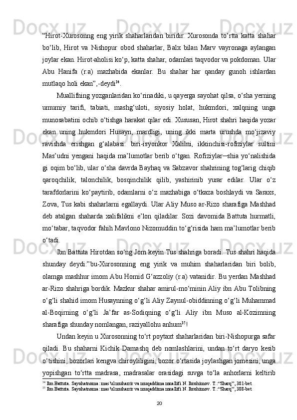 “Hirot-Xurosonng   eng   yirik   shaharlaridan   biridir.   Xurosonda   to‘rtta   katta   shahar
bo‘lib,   Hirot   va   Nishopur   obod   shaharlar,   Balx   bilan   Marv   vayronaga   aylangan
joylar ekan. Hirot-aholisi ko‘p, katta shahar, odamlari taqvodor va pokdoman. Ular
Abu   Hanifa   (r.a)   mazhabida   ekanlar.   Bu   shahar   har   qanday   gunoh   ishlardan
mutlaqo holi ekan”,-deydi 34
. 
Muallifning yozganlaridan ko‘rinadiki, u qayerga sayohat qilsa, o‘sha yerning
umumiy   tarifi,   tabiati,   mashg‘uloti,   siyosiy   holat,   hukmdori,   xalqning   unga
munosabatini ochib o‘tishga harakat qilar edi. Xususan, Hirot shahri haqida yozar
ekan   uning   hukmdori   Husayn,   mardligi,   uning   ikki   marta   urushda   mo‘jizaviy
ravishda   erishgan   g‘alabasi:   biri-isyonkor   Xalilni,   ikkinchisi-rofiziylar   sultini
Mas’udni   yengani   haqida   ma’lumotlar   berib   o‘tgan.   Rofiziylar─shia   yo‘nalishida
gi oqim bo‘lib, ular o‘sha davrda Bayhaq va Sabzavor shahrining tog‘larig chiqib
qaroqchilik,   talonchilik,   bosqinchilik   qilib,   yashirinib   yurar   edilar.   Ular   o‘z
tarafdorlarini   ko‘paytirib,   odamlarni   o‘z   mazhabiga   o‘tkaza   boshlaydi   va   Saraxs,
Zova, Tus kabi  shaharlarni egallaydi. Ular Aliy Muso ar-Rizo sharafiga Mashhad
deb   atalgan   shaharda   xalifalikni   e’lon   qiladilar.   Sozi   davomida   Battuta   hurmatli,
mo‘tabar, taqvodor fahih Mavlono Nizomuddin to‘g‘risida ham ma’lumotlar berib
o‘tadi. 
Ibn Battuta Hirotdan so‘ng Jom keyin Tus shahriga boradi. Tus shahri haqida
shunday   deydi:” bu-Xurosonning   eng   yirik   va   muhim   shaharlaridan   biri   bolib,
olamga mashhur imom Abu Homid G‘azzoliy (r.a) vatanidir. Bu yerdan Mashhad
ar-Rizo shahriga bordik. Mazkur shahar amirul-mo‘minin Aliy ibn Abu Tolibning
o‘g‘li shahid imom Husaynning o‘g‘li Aliy Zaynul-obiddinning o‘g‘li Muhammad
al-Boqirning   o‘g‘li   Ja’far   as-Sodiqning   o‘g‘li   Aliy   ibn   Muso   al-Kozimning
sharafiga shunday nomlangan, raziyallohu anhum 35
!
Undan keyin u Xurosonning to‘rt poytaxt shaharlaridan biri-Nishopurga safar
qiladi.   Bu   shaharni   Kichik   Damashq   deb   nomlashlarini,   undan   to‘rt   daryo   kesib
o‘tishini, bozorlari kengva chiroyliligini, bozor o‘rtasida joylashgan jomesini, unga
yopishgan   to‘rtta   madrasa,   madrasalar   orasidagi   suvga   to‘la   anhorlarni   keltirib
34
 Ibn Battuta. Sayohatnoma: mas’ul muharrir va muqaddima muallifi N. Ibrohimov. T.: “Sharq”, 381-bet
35
 Ibn Battuta. Sayohatnoma: mas’ul muharrir va muqaddima muallifi N. Ibrohimov. T.: “Sharq”, 388-bet
20 